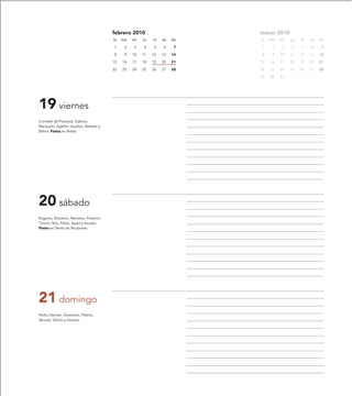 febrero 2010                       marzo 2010
                                        lu   ma   mi   ju   vi   sa   do   lu   ma   mi   ju   vi   sa   do

                                        1     2   3    4    5    6     7   1     2   3    4    5    6     7

                                        8     9   10   11   12   13   14   8     9   10   11   12   13   14

                                        15   16   17   18   19   20   21   15   16   17   18   19   20   21

                                        22   23   24   25   26   27   28   22   23   24   25   26   27   28

                                                                           29   30   31




19 viernes
Conrado de Piacenza, Gabino,
Mansueto, Agatón, Auxibio, Barbato y
Belina. Fiesta en Bielsa.




20 sábado
Eugenio, Eleuterio, Nemesio, Potamio,
Tiranio, Nilo, Peleo, Sadot y Amada.
Fiesta en Senés de Alcubierre.




21 domingo
Pedro Damián, Severiano, Paterio,
Sérvulo, Vérulo y Dositeo.
 