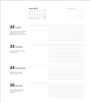 febrero 2010                       marzo 2010
                                          lu   ma   mi   ju   vi   sa   do   lu   ma   mi   ju   vi   sa   do

                                          1     2   3    4    5    6     7   1     2   3    4    5    6     7

                                          8     9   10   11   12   13   14   8     9   10   11   12   13   14

                                          15   16   17   18   19   20   21   15   16   17   18   19   20   21

                                          22   23   24   25   26   27   28   22   23   24   25   26   27   28

                                                                             29   30   31




22 lunes
Leonor, Eleonor, Abilio, Cátedra de San
Pedro, Papías, Pascasio y Ariston.
Fiesta en Gallur. Cátedra de San Pedro.




23 martes
Policarpo, Sireno, Marta de Astorga,
Milburga y Romana.




24 miércoles
Modesto, Sergio, Baldomero,
Pretextato, Edilberto y Primitiva.




25 jueves
Cesáreo, Valerio, Tarasio, Donato,
Dióscoro, Walburga, Herena y
Aldeltruda.
 