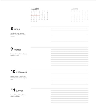 marzo 2010                         abril 2010
                                         lu   ma   mi   ju   vi   sa   do   lu   ma   mi   ju   vi   sa   do

                                         1     2   3    4    5    6     7                  1    2     3    4

                                         8     9   10   11   12   13   14   5     6   7    8    9    10   11

                                         15   16   17   18   19   20   21   12   13   14   15   16   17   18

                                         22   23   24   25   26   27   28   19   20   21   22   23   24   25

                                         29   30   31                       26   27   28   29   30




8 lunes
Juan de Dios, Julián, Bermudo,
Filemón, Ariano, Aurelia de Niza y
Herencia.




9 martes
Francisca Romana, Paciano, Gregorio,
Dagoberto y Alvera.




10 miércoles
Macario, Cipriano, Cándido, Cayo,
Melitón, Codrato, Dionisio, Simplicio,
Atalo.




11 jueves
Ramiro, Eulogio, Sofronio, Eutimio y
Aurea de Villavelayo.
 