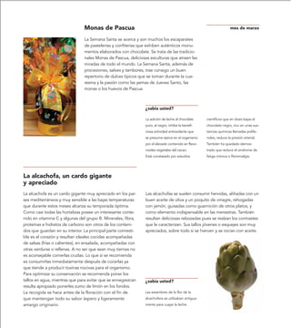 Monas de Pascua                                                                     mes de marzo

                               La Semana Santa se acerca y son muchos los escaparates
                               de pastelerías y confiterías que exhiben auténticos monu-
                               mentos elaborados con chocolate. Se trata de las tradicio-
                               nales Monas de Pascua, deliciosas esculturas que atraen las
                               miradas de todo el mundo. La Semana Santa, además de
                               procesiones, salves y tambores, trae consigo un buen
                               repertorio de dulces típicos que se toman durante la cua-
                               resma y la pasión como las yemas de Jueves Santo, las
                               monas o los huevos de Pascua.



                                                              ¿sabía usted?

                                                              La adición de leche al chocolate     científicos que en dosis bajas el
                                                              puro, al negro, inhibe la benefi-    chocolate negro, rico en unas sus-
                                                              ciosa actividad antioxidante que     tancias químicas llamadas polife-
                                                              se presume ejerce en el organismo    noles, reduce la presión arterial.
                                                              por el elevado contenido en flavo-   También ha quedado demos-
                                                              noides vegetales del cacao.          trado que reduce el síndrome de
                                                              Está constatado por estudios         fatiga crónica o fibromialgia.




La alcachofa, un cardo gigante
y apreciado
La alcachofa es un cardo gigante muy apreciado en los paí-    Las alcachofas se suelen consumir hervidas, aliñadas con un
ses mediterráneos y muy sensible a las bajas temperaturas     buen aceite de oliva y un poquito de vinagre, rehogadas
que durante estos meses alcanza su temporada óptima.          con jamón, guisadas como guarnición de otros platos, y
Como casi todas las hortalizas posee un interesante conte-    como elemento indispensable en las menestras. También
nido en vitamina C y algunas del grupo B. Minerales, fibra,   resultan deliciosas rebozadas pues se realzan los contrastes
proteínas e hidratos de carbono son otros de los conteni-     que le caracterizan. Sus tallos jóvenes o esquejes son muy
dos que guardan en su interior. La principal parte comesti-   apreciados, sobre todo si se hierven y se rocían con aceite.
ble es el corazón y resultan ideales cocidas acompañadas
de salsas (frías o calientes), en ensalada, acompañadas con
otras verduras o rellenas. A no ser que sean muy tiernas no
es aconsejable comerlas crudas. Lo que si se recomienda
es consumirlas inmediatamente después de cocerlas ya
que tiende a producir toxinas nocivas para el organismo.
Para optimizar su conservación se recomienda poner los
tallos en agua, mientras que para evitar que se ennegrezcan   ¿sabía usted?
resulta apropiado ponerles zumo de limón en los fondos.
La recogida se hace antes de la floración con el fin de       Las estambres de la flor de la
que mantengan todo su sabor áspero y ligeramente              alcachofera se utilizaban antigua-
amargo originario.                                            mente para cuajar la leche.
 