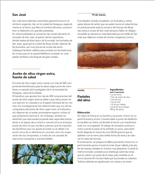 San José                                                                      19 de marzo

San José tiene distintas costumbres gastronómicas en el         Fuendejalón endulza el paladar con buñuelos y cañas,
territorio aragonés. Así, en la ciudad de Zaragoza, especial-   pasta dulces de sartén que se suelen tomar en estas fechas
mente en el barrio que lleva el nombre del santo, acostum-      en prácticamente toda la comarca del Campo de Borja.
bran a celebrarlo con grandes patatadas.                        Las cañas y virutas de San José tampoco faltan en Alagón.
En otras localidades se consumen las virutas del santo en       Uncastillo se decanta en esta festividad por la tortilla de San
recuerdo de San José, el patrón de los carpinteros.             José que elaboran a base de chorizo, longaniza y tocino.
Ambel realiza el dulce típico de la jornada, los buñuelos de
San José, igual que la ciudad de Borja donde, además de
los buñuelos, son muy típicas las virutas del santo.
Calatayud también celebra esta jornada con las tradiciona-
les virutas que en la capital bilbilitana consisten en unas
pastas similares a las lenguas de gato rizadas.




Aceite de oliva virgen extra,
fuente de salud
El aceite de oliva virgen extra cuenta con más de 500 com-
ponentes beneficiosos para la salud, según pone de mani-
fiesto un estudio del investigador de la Universidad de         receta                            Ingredientes
Zaragoza, Jesús de la Osada.                                                                      para 4 personas
                                                                                                  ? gr de harina
El beneficio que aportan los más de 500 componentes del         Pasteles                          1 litro de aceite de oliva
aceite de oliva virgen extra se debe a que éstos actúan en      del alma                          ? litro de anís
una reacción en cascada y no al papel individual de los mis-                                      1 kg de miel
                                                                                                  ? gr de pan rallado
mos. Sus investigaciones han determinado que uno de los                                           La piel de dos naranjas
compuestos del aceite de oliva virgen extra, el hidroxitiro-                                      200 gr de azúcar
sol, dispone de un poder antioxidante superior incluso al       Elaboración
que presenta la vitamina E. Sin embargo, también ha             Se coloca la harina en un barreño y se ponen a hervir en un
advertido que esta sustancia pierde esta capacidad antioxi-     perol el aceite y el anís. Cuando están a punto de ebullición
dante si se separa de su entorno natural como es el propio      se escalda con dicho combinado la harina y se mezcla bien
aceite de oliva, lo que nos lleva a pensar que los importan-    todo con una espátula. El trabajo de amasado continúa a
tes beneficios que nos aporta el aceite no se deben a la        mano cuando la pasta se ha enfriado un poco, para distri-
acción única de un elemento en concreto, sino a la coope-       buirla después en trozos de unos 40-50 gramos que se
ración de sus compuestos, a modo de una cascada de              aplastan con la mano para darles forma de torta y se colo-
reacciones necesarias e imprescindibles.                        can en latas de hornear.
                                                                A continuación, se prepara el relleno poniendo a hervir en un
                                                                perol durante quince minutos la miel, el pan rallado y las pie-
                                                                les de naranja cortadas en trocitos muy pequeños. Cuando la
                                                                miel ha tomado consistencia se distribuye sobre las tortas
                                                                que se cubren con parte de la masa, para meterlas en el
                                                                horno durante 20 minutos hasta que sus bordes se coloreen.
                                                                Todavía calientes se espolvorean con azúcar y se sirven.
 