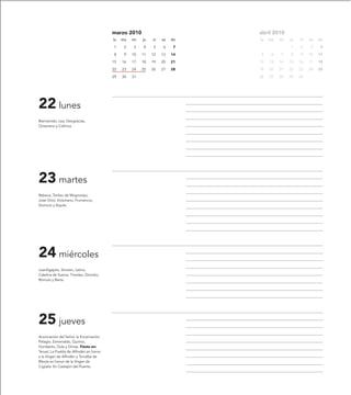 marzo 2010                         abril 2010
                                         lu   ma   mi   ju   vi   sa   do   lu   ma   mi   ju   vi   sa   do

                                         1     2   3    4    5    6     7                  1    2     3    4

                                         8     9   10   11   12   13   14   5     6   7    8    9    10   11

                                         15   16   17   18   19   20   21   12   13   14   15   16   17   18

                                         22   23   24   25   26   27   28   19   20   21   22   23   24   25

                                         29   30   31                       26   27   28   29   30




22 lunes
Bienvenido, Lea, Deogracias,
Octaviano y Calínica.




23 martes
Rebeca, Toribio de Mogrovejo,
José Oriol, Victoriano, Frumencio,
Domicio y Aquila.




24 miércoles
JuanAgapito, Simeón, Latino,
Catalina de Suecia, Timolao, Dionisio,
Rómulo y Berta.




25 jueves
Anunciación del Señor, la Encarnación,
Pelagio, Esmenaldo, Quirino,
Humberto, Dula y Dimas. Fiesta en:
Teruel, La Puebla de Alfindén en honor
a la Virgen de Alfindén y Torralba de
Ribota en honor de la Virgen de
Cigüela. En Castejón del Puente.
 