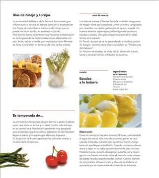 Días de hinojo y torrijas                                                   mes de marzo

La proximidad del fervor de la Semana Santa tiene gran          Los días de Jueves y Viernes Santo la localidad zaragozana
influencia en la cocina. El Martes Santo en la localidad de     de Alagón tiene por costumbre comer un menú compuesto
Los Fayos es costumbre el consumo de hinojo que se              por caracoles con ajolio, garbanzos de ayuno, anguila con
puede hacer en tortilla, en ensalada o cocido.                  huevos abiertos, espárragos y albóndigas de bacalao o
Para Viernes Santo es también muy frecuente la elaboración      bacalao a piezas. Otro plato alagonés especial en estas
en los hogares de las tradicionales torrijas elaboradas con     fechas es la sopada.
pan, leche, azúcar y canela y en municipios como Monreal        En Teruel, aunque ya se ha generalizado a muchos puntos
de Ariza nunca faltan en la mesa a la hora de los postres.      de Aragón, durante estos días nunca faltan las “Piedrecicas
                                                                del Calvario”.
                                                                En Andorra el abadejo es el rey de las tardes de Jueves
                                                                Santo y también toman el folladre de sardinas.




                                                                receta                          Ingredientes
                                                                                                para 4 personas
                                                                                                300 gramos de bacalao
                                                                Bacalao                         6 huevos duros
                                                                a la baturra                    300 gramos de patatas
                                                                                                4 dientes de ajo
                                                                                                1 huevo
                                                                                                Aceite, Agua, Sal




Es temporada de...
La primavera es temporada de ajos tiernos o ajetes, la planta
joven, que tiene un aroma y un sabor mucho más sutil que
en su versión seca. Resulta un ingrediente muy apropiado
para ensaladas o para revueltos y salteados. En abril también   Elaboración
llegan el brécol y los espárragos blancos y trigueros.          Poner en remojo el bacalao durante 24 horas, cambiándole
En la sección de frutería aparecen las primeras cerezas y       el agua dos veces. A la hora de cocinarlo, poner en una
ciruelas de la temporada.                                       cazuela el bacalao cubierto con agua fría y cocer a fuego
                                                                lento sin que llegue a ebullición. Cuando comience a hervir,
                                                                retirar y dejar en su caldo aproximadamente diez minutos.
                                                                Posteriormente, escurrir, desespinar, quitar la piel y desmi-
                                                                gar en una fuente, situando sobre el pescado unas rodajas
                                                                de patata cocida y espolvoreadas con sal. Con los dientes
                                                                de ajo picados, el huevo crudo y el aceite se elabora un
                                                                ajoaceite que se vierte sobre el contenido de la fuente.
 