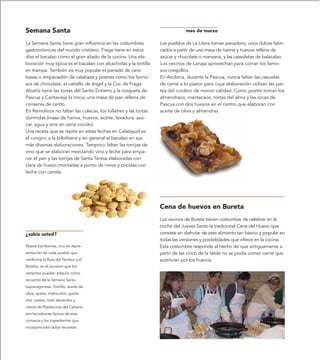 Semana Santa                                                                 mes de marzo

La Semana Santa tiene gran influencia en las costumbres          Los pueblos de La Litera toman panadons, unos dulces fabri-
gastronómicas del mundo cristiano. Fraga tiene en estos          cados a partir de una masa de harina y huevos rellena de
días el bacalao como el gran aliado de la cocina. Una ela-       azúcar y chocolate o manzana, y las cassoletas de balacalao.
boración muy típica es el bacalao con alcachofas y la tortilla   Los vecinos de Lanaja aprovechan para comer los famo-
en trampa. También es muy popular el panadó de cara-             sos crespillos.
bassa o empanadón de calabaza y postres como los farino-         En Andorra, durante la Pascua, nunca faltan las cazuelas
sos de chocolate, el cabello de ángel y la Coc de Fraga.         de carne a lo pastor para cuya elaboración utilizan las par-
Alcañíz tiene las tortas del Santo Entierro y la rosqueta de     tes del cordero de menor calidad. Como postre toman los
Pascua y Cantavieja la rosca, una masa de pan rellena de         almendraos, mantecaos, tortas del alma y las rocas de
conserva de cerdo.                                               Pascua con dos huevos en el centro que elaboran con
En Remolinos no faltan las culecas, los fullatres y las tortas   aceite de oliva y almendras.
dormidas (masa de harina, huevos, aceite, levadura, azú-
car, agua y anís en rama cocido).
Una receta que se repite en estas fechas en Calatayud es
el congrio a la bilbilitana y en general el bacalao en sus
más diversas elaboraciones. Tampoco faltan las torrijas de
vino que se elaboran mezclando vino y leche para empa-
nar el pan y las torrijas de Santa Teresa elaboradas con
clara de huevo montadas a punto de nieve y cocidas con
leche con canela.




                                                                 Cena de huevos en Bureta
                                                                 Los vecinos de Bureta tienen costumbre de celebrar en la
                                                                 noche del Jueves Santo la tradicional Cena del Huevo que
¿sabía usted?                                                    consiste en disfrutar de este alimento tan básico y popular en
                                                                 todas las versiones y posibilidades que ofrece en la cocina.
Nueve bombones, uno en repre-                                    Esta costumbre responde al hecho de que antiguamente a
sentación de cada pueblo que                                     partir de las cinco de la tarde no se podía comer carne que
conforma la Ruta del Tambor y el                                 sustituían por los huevos.
Bombo, es el souvenir que los
visitantes pueden adquirir como
recuerdo de la Semana Santa
bajoaragonesa. Tomillo, aceite de
oliva, queso, melocotón, guirla-
che, cereza, miel, almendra y
crema de Piedrecicas del Calvario
son los sabores típicos de esta
comarca y los ingredientes que
incorpora este dulce recuerdo.
 