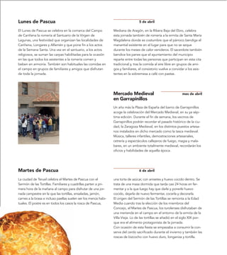 Lunes de Pascua                                                                    5 de abril

El Lunes de Pascua se celebra en la comarca del Campo            Mediana de Aragón, en la Ribera Baja del Ebro, celebra
de Cariñena la romería al Santuario de la Virgen de              esta jornada también de romería a la ermita de Santa María
Lagunas, una festividad que organizan las localidades de         Magdalena donde es costumbre que el párroco bendiga el
Cariñena, Longares y Alfamén y que pone fin a los actos          manantial existente en el lugar para que no se seque
de la Semana Santa. Una vez en el santuario, a los actos         durante los meses de calor venideros. El sacerdote también
religiosos, se suman las carpas habilitadas para la ocasión      bendice los panes que el ayuntamiento del municipio
en las que todos los asistentes a la romería comen y             reparte entre todas las personas que participan en esta cita
beben en armonía. También son habituales las comidas en          tradicional y, tras la comida al aire libre en grupos de ami-
el campo en grupos de familiares y amigos que disfrutan          gos y familiares, el consistorio vuelve a convidar a los asis-
de toda la jornada.                                              tentes en la sobremesa a café con pastas.




                                                                 Mercado Medieval                                mes de abril
                                                                 en Garrapinillos
                                                                 Un año más la Plaza de España del barrio de Garrapinillos
                                                                 acoge la celebración del Mercado Medieval, en su ya sép-
                                                                 tima edición. Durante el fin de semana, los vecinos de
                                                                 Garrapinillos podrán recordar el pasado histórico de la ciu-
                                                                 dad, la Zaragoza Medieval, en los distintos puestos artesa-
                                                                 nos instalados en dicho mercado como la tasca medieval.
                                                                 Música, talleres infantiles, demostraciones artesanales,
                                                                 cetrería y espectáculos callejeros de fuego, magia y mala-
                                                                 bares, en un ambiente totalmente medieval, recordarán los
                                                                 oficios y habilidades de aquella época.




Martes de Pascua                                                                   6 de abril

La ciudad de Teruel celebra el Martes de Pascua con el           una torta de azúcar, con anisetes y huevo cocido dentro. Se
Sermón de las Tortillas. Familiares y cuadrillas parten a pri-   trata de una masa dormida que tarda casi 24 horas en fer-
mera hora de la mañana al campo para disfrutar de una jor-       mentar y a la que luego hay que darle y ponerle huevo
nada campestre en la que las tortillas, ensaladas, jamón,        cocido, dejarla de nuevo fermentar, cocerla y decorarla.
carnes a la brasa e incluso paellas suelen ser los menús habi-   El origen del Sermón de las Tortillas se remonta a la Edad
tuales. El postre es en todos los casos la rosca de Pascua,      Media cuando tras la elección de los miembros del
                                                                 Concejo, el Martes de Pascua, los turolenses disfrutaban de
                                                                 una merienda en el campo en el entorno de la ermita de la
                                                                 Villa Vieja. Lo de las tortillas se añadió en el siglo XIX por-
                                                                 que era el alimento protagonista de la jornada.
                                                                 Con ocasión de esta fiesta se empezaba a consumir la con-
                                                                 serva del cerdo sacrificado durante el invierno y también las
                                                                 roscas de bizcocho con huevo duro, longaniza y tortilla.
 