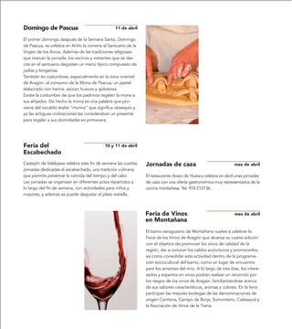 Domingo de Pascua                               11 de abril

El primer domingo después de la Semana Santa, Domingo
de Pascua, se celebra en Ariño la romería al Santuario de la
Virgen de los Arcos. Además de las tradiciones religiosas
que marcan la jornada, los vecinos y visitantes que se dan
cita en el santuario degustan un menú típico compuesto de
judías y longaniza.
También es costumbres, especialmente en la zona oriental
de Aragón, el consumo de la Mona de Pascua, un pastel
elaborado con harina, azúcar, huevos y golosinas.
Existe la costumbre de que los padrinos regalen la mona a
sus ahijados. De hecho la mona es una palabra que pro-
viene del vocablo árabe “munna” que significa obsequio y
ya las antiguas civilizaciones las consideraban un presente
para regalar a sus divinidades en primavera.




Feria del                                  10 y 11 de abril
Escabechado
Castejón de Valdejasa celebra este fin de semana las cuartas   Jornadas de caza                                 mes de abril
jornadas dedicadas al escabechado, una tradición culinaria
que permite preservar la comida del tiempo y del calor.        El restaurante Arazo de Huesca celebra en abril unas jornadas
Las jornadas se organizan en diferentes actos repartidos a     de caza con una oferta gastronómica muy representativa de la
lo largo del fin de semana, con actividades para niños y       cocina montañesa. Tel. 974 212736.
mayores, y además se puede degustar el plato estrella.



                                                               Feria de Vinos                                   mes de abril
                                                               en Montañana
                                                               El barrio zaragozano de Montañana vuelve a celebrar la
                                                               Feria de los Vinos de Aragón que alcanza su cuarta edición
                                                               con el objetivo de promover los vinos de calidad de la
                                                               región, dar a conocer los caldos autóctonos y promoverlos,
                                                               así como consolidar esta actividad dentro de la programa-
                                                               ción sociocultural del barrio, como un lugar de encuentro
                                                               para los amantes del vino. A lo largo de tres días, los intere-
                                                               sados y expertos en vinos podrán realizar un recorrido por
                                                               los rasgos de los vinos de Aragón, familiarizándose acerca
                                                               de sus sabores característicos, aromas y colores. En la feria
                                                               participan las mejores bodegas de las denominaciones de
                                                               origen Cariñena, Campo de Borja, Somontano, Calatayud y
                                                               la Asociación de Vinos de la Tierra.
 