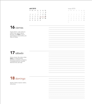 abril 2010                         mayo 2010
                                            lu   ma   mi   ju   vi   sa   do   lu   ma   mi   ju   vi   sa   do

                                                           1     2   3     4                            1     2

                                            5     6   7    8     9   10   11    3    4   5    6    7    8     9

                                            12   13   14   15   16   17   18   10   11   12   13   14   15   16

                                            19   20   21   22   23   24   25   17   18   19   20   21   22   23

                                            26   27   28   29   30             24   25   26   27   28   29   30

                                                                               31




16 viernes
Engracia, Benito J. Labre, Toribio de
Liébana, Cayo, Lupercio, Marcial,
Bernarda y Julia. Fiesta en honor a
Santa Engracia en Osera de Ebro y San
Mateo de Gállego.




17 sábado
Roberto, Aniceto, Elías, Isidoro y Pablo.
Fiesta en La Cañada de Vérich,
Bronchales, La Codoñera, La Ginebrosa,
Fuentespalda, Monroyo, Torrevelilla,
Belmonte de San José e Híjar.




18 domingo
Eleuterio, Perfecto, Apolonio, Galdino,
Antía y Anzia.
 