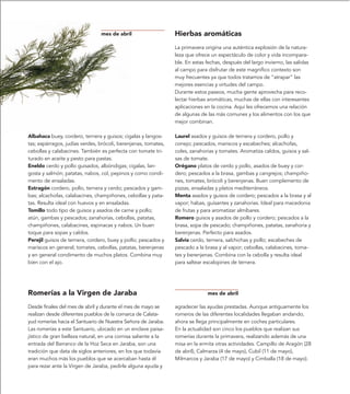 mes de abril                    Hierbas aromáticas
                                                                La primavera origina una auténtica explosión de la natura-
                                                                leza que ofrece un espectáculo de color y vida incompara-
                                                                ble. En estas fechas, después del largo invierno, las salidas
                                                                al campo para disfrutar de este magnífico contexto son
                                                                muy frecuentes ya que todos tratamos de “atrapar” las
                                                                mejores esencias y virtudes del campo.
                                                                Durante estos paseos, mucha gente aprovecha para reco-
                                                                lectar hierbas aromáticas, muchas de ellas con interesantes
                                                                aplicaciones en la cocina. Aquí les ofrecemos una relación
                                                                de algunas de las más comunes y los alimentos con los que
                                                                mejor combinan.

Albahaca buey, cordero, ternera y guisos; cigalas y langos-     Laurel asados y guisos de ternera y cordero, pollo y
tas; espárragos, judías verdes, brócoli, berenjenas, tomates,   conejo; pescados, mariscos y escabeches; alcachofas,
cebollas y calabacines. También es perfecta con tomate tri-     coles, zanahorias y tomates. Aromatiza caldos, guisos y sal-
turado en aceite y pesto para pastas.                           sas de tomate.
Eneldo cerdo y pollo guisados, albóndigas; cigalas, lan-        Orégano platos de cerdo y pollo, asados de buey y cor-
gosta y salmón; patatas, nabos, col, pepinos y como condi-      dero; pescados a la brasa, gambas y cangrejos; champiño-
mento de ensaladas.                                             nes, tomates, brócoli y berenjenas. Buen complemento de
Estragón cordero, pollo, ternera y cerdo; pescados y gam-       pizzas, ensaladas y platos mediterráneos.
bas; alcachofas, calabacines, champiñones, cebollas y pata-     Menta asados y guisos de cordero; pescados a la brasa y al
tas. Resulta ideal con huevos y en ensaladas.                   vapor; habas, guisantes y zanahorias. Ideal para macedonia
Tomillo todo tipo de guisos y asados de carne y pollo;          de frutas y para aromatizar almíbares.
atún, gambas y pescados; zanahorias, cebollas, patatas,         Romero guisos y asados de pollo y cordero; pescados a la
champiñones, calabacines, espinacas y nabos. Un buen            brasa, sopa de pescado; champiñones, patatas, zanahoria y
toque para sopas y caldos.                                      berenjenas. Perfecto para asados.
Perejil guisos de ternera, cordero, buey y pollo; pescados y    Salvia cerdo, ternera, salchichas y pollo; escabeches de
mariscos en general; tomates, cebollas, patatas, berenjenas     pescado a la brasa y al vapor; cebollas, calabacines, toma-
y en general condimento de muchos platos. Combina muy           tes y berenjenas. Combina con la cebolla y resulta ideal
bien con el ajo.                                                para saltear escalopines de ternera.




Romerías a la Virgen de Jaraba                                                mes de abril

Desde finales del mes de abril y durante el mes de mayo se      agradecer las ayudas prestadas. Aunque antiguamente los
realizan desde diferentes pueblos de la comarca de Calata-      romeros de las diferentes localidades llegaban andando,
yud romerías hacia el Santuario de Nuestra Señora de Jaraba.    ahora se llega principalmente en coches particulares.
Las romerías a este Santuario, ubicado en un enclave paisa-     En la actualidad son cinco los pueblos que realizan sus
jístico de gran belleza natural, en una cornisa saliente a la   romerías durante la primavera, realizando además de una
entrada del Barranco de la Hoz Seca en Jaraba, son una          misa en la ermita otras actividades. Campillo de Aragón (28
tradición que data de siglos anteriores, en los que todavía     de abril), Calmarza (4 de mayo), Cubil (11 de mayo),
eran muchos más los pueblos que se acercaban hasta él           Milmarcos y Jaraba (17 de mayo) y Cimballa (18 de mayo).
para rezar ante la Virgen de Jaraba, pedirle alguna ayuda y
 
