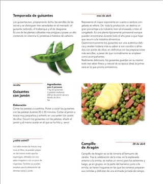 Temporada de guisantes                                                         mes de abril

Los guisantes son, propiamente dicho, las semillas de las       Representa el mayor exponente en cuanto a verdura con-
vainas y se distinguen tres variedades en el mercado: el        gelada se refiere. De toda la producción, se destina un
guisante redondo, el tirabenque y el de desgranar.              gran porcentaje a la industria, bien al envasado o bien al
Es una de las plantas cultivadas más antiguas y posee un alto   congelado. Es una planta típicamente primaveral aunque
contenido en vitamina C, proteínas e hidratos de carbono.       pueden encontrarse durante todo el año pese a que haya
                                                                que recurrir a la industria alimenticia.
                                                                Gastronómicamente los guisantes son una auténtica deli-
                                                                cia y revelan todavía más su sabor si son cocidos o aliña-
                                                                dos con aceite de oliva; en definitiva con las preparaciones
                                                                más sencillas, a pesar de que normalmente se empleen
                                                                como acompañantes.
                                                                Realmente deliciosos, los guisantes guardan en su interior
                                                                todo ese sabor fresco y natural de su época ideal, la prima-
                                                                vera en la que pronto entraremos.




receta                             Ingredientes
                                   para 4 personas
                                   1 kg de guisantes
Guisantes                          2 patatas medianas
con jamón                          200 gr de jamón serrano
                                   Aceite de oliva
                                   Sal

Elaboración
Cortar las patatas a cuadritos. Poner a cocer los guisantes
con las patatas durante 20 ó 30 minutos. Cortar el jamón a
trozos muy pequeños y sofreírlo en una sartén con aceite
de oliva. Escurrir los guisantes con las patatas, añadir el
jamón y el mismo aceite en el que se ha frito y servir.




¿sabía usted?
                                                                Campillo                                          28 de abril
Los tallos verdes de brécol, muy
                                                                de Aragón
ricos en fibra, se pueden prepa-
rar del mismo modo que los                                      Campillo de Aragón se va de romería al Santuario de
espárragos, aliñados con una                                    Jaraba. Tras la celebración de la misa, en la explanada
salsa vinagreta o con un poco de                                anterior a la ermita, se realiza un vermú para los asistentes y
mayonesa. También se pueden                                     luego, ya en grupos, en la parte del barranco junto a la
emplear para la elaboración de                                  ermita, se hacen hogueras en las que los romeros preparan
diversas sopas y purés.                                         sus comidas y disfrutan de una animada jornada de campo.
 