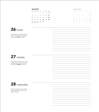 abril 2010                         mayo 2010
                                         lu   ma   mi   ju   vi   sa   do   lu   ma   mi   ju   vi   sa   do

                                                        1     2   3     4                            1     2

                                         5     6   7    8     9   10   11    3    4   5    6    7    8     9

                                         12   13   14   15   16   17   18   10   11   12   13   14   15   16

                                         19   20   21   22   23   24   25   17   18   19   20   21   22   23

                                         26   27   28   29   30             24   25   26   27   28   29   30

                                                                            31




26 lunes
Nuestra Señora del Divino Consejo,
Isidoro de Sevilla, Cleto, Marcelino y
Exuperancia. Fiesta en Antillón.




27 martes
Nuesta Señora de Montserrat, Toribio
de Mogrovejo, Reinaldo, Tertuliano,
Antimo y Zita. Fiesta en Quicena.




28 miércoles
Prudencio, Pedro Chanel, Luis María
Grignon de Montfort, Vidal, Cirino,
Valeria y Teodora.
 