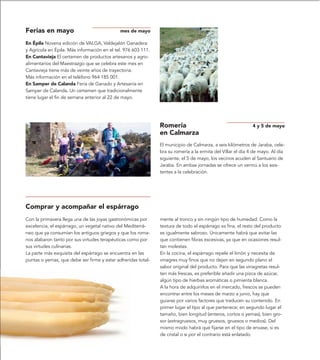 Ferias en mayo                               mes de mayo

En Épila Novena edición de VALGA, Valdejalón Ganadera
y Agrícola en Épila. Más información en el tel. 976 603 111.
En Cantavieja El certamen de productos artesanos y agro-
alimentarios del Maestrazgo que se celebra este mes en
Cantavieja tiene más de veinte años de trayectoria.
Más información en el teléfono 964 185 001.
En Samper de Calanda Feria de Ganado y Artesanía en
Samper de Calanda. Un certamen que tradicionalmente
tiene lugar el fin de semana anterior al 22 de mayo.




                                                               Romería                                       4 y 5 de mayo
                                                               en Calmarza
                                                               El municipio de Calmarza, a seis kilómetros de Jaraba, cele-
                                                               bra su romería a la ermita del Villar el día 4 de mayo. Al día
                                                               siguiente, el 5 de mayo, los vecinos acuden al Santuario de
                                                               Jaraba. En ambas jornadas se ofrece un vermú a los asis-
                                                               tentes a la celebración.




Comprar y acompañar el espárrago
Con la primavera llega una de las joyas gastronómicas por      mente al tronco y sin ningún tipo de humedad. Como la
excelencia, el espárrago, un vegetal nativo del Mediterrá-     textura de todo el espárrago es fina, el resto del producto
neo que ya consumían los antiguos griegos y que los roma-      es igualmente sabroso. Únicamente habrá que evitar las
nos alabaron tanto por sus virtudes terapéuticas como por      que contienen fibras excesivas, ya que en ocasiones resul-
sus virtudes culinarias.                                       tan molestas.
La parte más exquisita del espárrago se encuentra en las       En la cocina, el espárrago repele el limón y necesita de
puntas o yemas, que debe ser firme y estar adheridas total-    vinagres muy finos que no dejen en segundo plano el
                                                               sabor original del producto. Para que las vinagretas resul-
                                                               ten más frescas, es preferible añadir una pizca de azúcar,
                                                               algún tipo de hierbas aromáticas o pimienta blanca.
                                                               A la hora de adquirirlos en el mercado, frescos se pueden
                                                               encontrar entre los meses de marzo a junio, hay que
                                                               guiarse por varios factores que traducen su contenido. En
                                                               primer lugar el tipo al que pertenece; en segundo lugar el
                                                               tamaño, bien longitud (enteros, cortos o yemas), bien gro-
                                                               sor (extragruesos, muy gruesos, gruesos o medios). Del
                                                               mismo modo habrá que fijarse en el tipo de envase, si es
                                                               de cristal o si por el contrario está enlatado.
 