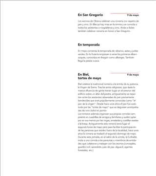 En San Gregorio                                   9 de mayo

Los vecinos de Olvena celebran una romería con reparto de
pan y vino. En Blecua hay misa en la ermita y se convida a
todos los asistentes a magdalenas y vino. Aniés e Ibdes
también celebran romería en honor a San Gregorio.




En temporada
En mayo comienza la temporada de rábanos, setas y judías
verdes. En la frutería empiezan a verse los primeros albari-
coques, conocidos en Aragón como alberges. También
llega la patata nueva.




En Biel,                                          9 de mayo
tortas de mayo
Biel celebra la tradicional romería a la ermita de su patrona,
la Virgen de Sierra. Tras los actos religiosos, que dada la
masiva afluencia de gente tienen lugar en el exterior del
edificio sobre un altar del piedra, antiguamente se repar-
tían entre los asistentes rebanadas de pan previamente
bendecidas que eran popularmente conocidas como “el
pan de la virgen”. Desde hace unos años el pan fue susti-
tuido por las “tortas de mayo” que se degustan acompaña-
das de vino dulce en porrón.
Los romeros además organizan sus propias comidas cam-
pestres en cuadrillas de amigos y familiares y suelen optar
por en sus menús por las migas, ensaladas y costillas asadas
a la brasa. Antiguamente esta romería tenía lugar el
segundo lunes de mayo pero para facilitar la participación
de las personas que residen fuera de la localidad, hace unos
años la romería se trasladó al segundo domingo de mayo.
Durante este jornada, en el salón de la ermita, la Cofradía
invita a una comida a las personas o miembros de entida-
des que colaboran y trabajan con los vecinos (concejales,
guardia civil, sacerdote, juez de paz, alguacil, agentes
forestales, etc.).
 
