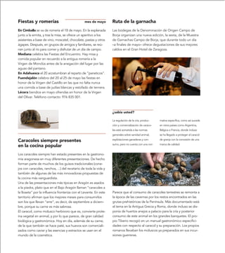 Fiestas y romerías                              mes de mayo        Ruta de la garnacha
En Cimballa se va de romería el 18 de mayo. En la explanada        Las bodegas de la Denominación de Origen Campo de
junto a la ermita, y tras la misa, se ofrece un aperitivo a los    Borja organizan una nueva edición, la sexta, de la Muestra
asistentes a base de vino, moscatel, chocolate, pastas y otros     de Garnachas Campo de Borja, que durante todo un día
ágapes. Después, en grupos de amigos y familiares, se reú-         –a finales de mayo– ofrece degustaciones de sus mejores
nen junto al río para comer y disfrutar de un día de campo.        caldos en el Gran Hotel de Zaragoza.
Mediana celebra las Fiestas del Encuentro. Hay misa y
comida popular en recuerdo a la antigua romería a la
Virgen de Monclús antes de la anegación del lugar por las
aguas del pantano.
En Adahuesca el 20 acostumbran al reparto de “paneticos”.
Fuendejalón celebra del 20 al 25 de mayo las fiestas en
honor de la Virgen del Castillo en las que no falta nunca
una comida a base de judías blancas y estofado de ternera.
Lécera bendice en mayo ofrendas en honor de la Virgen
del Olivar. Teléfono contacto: 976 835 001.



                                                                   ¿sabía usted?

                                                                   La regulación de la cría, produc-    mativa específica, como así sucede
                                                                   ción y comercialización de caraco-   en otros países como Argentina,
                                                                   les está sometida a las normas       Bélgica o Francia, donde incluso
                                                                   generales sobre sanidad animal,      se ha llegado a proteger al caracol

Caracoles siempre presentes                                        explotaciones ganaderas y con-       de granja con la concesión de una
                                                                   sumo, pero no cuenta con una nor-    marca de calidad.
en la cocina popular
Los caracoles siempre han estado presentes en la gastrono-
mía aragonesa en muy diferentes presentaciones. De hecho
forman parte de muchos de los guisos tradicionales (cone-
jos con caracoles, ranchos, ...) del recetario de toda la vida y
también de algunas de las más innovadoras propuestas de
la cocina más vanguardista.
Una de las presentaciones más típicas en Aragón es asados
a la piedra, plato que en el Bajo Aragón llaman “caracoles a
la lloseta” por la influencia fronteriza con el Levante. En este   Parece que el consumo de caracoles terrestres se remonta a
territorio afirman que los mejores meses para consumirlos          la época de las cavernas por los restos encontrados en las
son los que llevan “erre”, es decir, de septiembre a diciem-       grutas prehistóricas de la Península. Más documentado está
bre, porque su carne es más sabrosa.                               el tema en la Antigua Grecia y Roma, donde incluso se dis-
El caracol, como molusco herbívoro que es, convierte prote-        ponía de huertos anejos a palacio para la cría y posterior
ína vegetal en animal, y por lo que parece, de gran calidad        consumo de este animal en los grandes banquetes. El pro-
biológica y gastronómica. Hoy en día, además de su carne,          pio Tiberio recogió en un manual gastronómico especifici-
de la que también se hace paté, sus huevos son comerciali-         dades con respecto al caracol y su preparación. Los propios
zados como caviar y las esencias y extractos se usan en el         romanos llevaban los moluscos ya preparados en sus incur-
mundo de la cosmética.                                             siones guerreras.
 