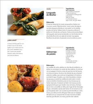 receta                            Ingredientes
                                                                       para 4 personas
                                                                       1 kg de filetes de lenguado
                                     Lenguado                          300 gr de espinacas
                                                                       1 cucharada de cebolla picada
                                     de Binéfar                        4 alcachofas
                                                                       Salsa de tomate
                                                                       1 cucharada de harina
                                                                       Agua, aceite, sal y pan rallado
                                     Elaboración
                                     Cortar los filetes por la mitad, empanarlos y freírlos con
                                     muy poco aceite. Mientras tanto, cocer y picar las espina-
                                     cas para después sofreírlas en una sartén con la cebolla
                                     picada y la harina. Saltear todo el conjunto y colocar el
                                     sofrito en el fondo de una fuente. Colocar encima los filetes
                                     de lenguado adornando los laterales con los fondos de las
                                     alcachofas llenos de una salsa de tomate muy espesa.
                                     Rectificar de sal tanto el pescado como la verdura y servir.
¿sabía usted?

La frescura del lenguado se com-
prueba no por el color de las
agallas ni por el de los ojos sino   receta                            Ingredientes
por el tacto resbaladizo de su                                         para 4 personas
                                                                       4 patatas medianas
piel. Cuando este pescado
                                     Salmorrejo                        4 costillas de cerdo
alcanza su sabor más suave es                                          4 trozos de chorizo
                                     de patata                         ? litro de agua
justo antes de desovar.
                                                                       2 dientes de ajo
                                                                       Perejil
                                                                       2 huevos
                                                                       2 cucharadas de leche
                                                                       2 rebanadas de pan

                                     Elaboración
                                     Las costillas de cerdo, saladas con dos días de antelación, se
                                     sofríen en una tartera con aceite de oliva caliente. A continua-
                                     ción se agrega el chorizo y antes de que termine de hacerse
                                     se retira y se reserva. Se pican dos dientes de ajo y el perejil
                                     sobre las costillas, que continúan erogándose en la tartera y
                                     se añade el agua. Se pelan y se cortan las patatas a rebana-
                                     das gruesas y cuando las costillas de cerdo están a medio
                                     cocer, se añaden a la tartera junto con los chorizos que se
                                     habían reservado. Entretanto se baten dos huevos y se les
                                     agrega la leche para que resulten más cremosos, al tiempo
                                     que se hace una tortilla con ellos y las migas de las rebanadas
                                     de pan, retirándola cuando esté hecha. En el momento en el
                                     que las patatas están casi cocidas se parte la tortilla en cuatro
                                     trozos y se coloca encima del guiso hasta que se impregna
                                     del sabor de sus componentes. En este momento el plato
                                     está listo para llevarlo a la mesa y servirlo bien caliente.
 