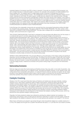 moderate degree of conversion (say 60% or less) is required. It may also be considered if full conversion, but
with a limited reduction in molecular weight, is aimed at. An example is the production of middle distillates from
heavy distillate oils. The catalyst used in a single-stage process comprises a hydrogenation function in
combination with a strong cracking function. The hydogenation function is provided by sulphided metals such as
cobalt, molybdenum and nickel. An acidic support, usually alumina, attends to the cracking function. Nitrogen
compounds and ammonia produced by hydrogenation interfere with acidic activity of the catalyst. In the cases of
high/full conversion is required, the reaction temperatures and run lenghts of interest in commercial operation can
no longer be adhered to. It becomes necessary to switch to a multi-stage process, in which the cracking reaction
mainly takes place in an added reactor. With regard to the adverse effect of ammonia and nitrogen compounds
on catalyst activity, two versions of the multi stage hydrocracker have been developed: the TWO STAGE
HYDROCRACKER and SERIES FLOW HYDROCRACKER.
In the first type, the undesirable compounds are removed from the unconverted hydrocarbons before the latter
are charged to the cracking reactor. This type is called the TWO STAGE PROCESS. The other variety is ofen
referred to as SERIES FLOW HYDROCRACKER. This type uses a catalyst with an increased tolerance towards
nitrogen, both as ammonia and in organic form.
TWO STAGE CONFIGURATION: Fresh feed is preheated by heat exchange with effluent from the first reactor. It
is combined with part of a not fresh gasecycle gas mixture and passes through a first reactor for
desulphurisation/denitrogenation step. These reactions, as well as those of hydrocracking, which occurs to a
limited extent in the first reactor, are exothermic. The catalyst inventory is therefore divided among a number of
fixed beds. Reaction temperatures are controlled by introducing part of the recycle gas as a quench medium
between beds. The ensuing liquid is fractionated to remove the product made in the first reactor. Unconverted,
material, with a low nitrogen content and free of ammonia, is taken as a bottom stream from the fractionation
section. After, heat exchange with reactor effluent and mixing with heated recycle gas, it is sent to the second
reactor. Here most of the hydrocracking reactions occur. Strongly acidic catalyst with a relatively low
hydrogenation activity (metal sulphides on, for example, amorphous silica-alumina) are usually applied. As in the
first reactor, the exothermicity of the process is controlled by using recycle gas as quench medium the catalyst
beds. Effluent from the second reactor is cooled and joins first stage effluent for separation from recycle gas and
fractionation. The part of the second reactor feed that has remained unconverted is recycled to the reactor.
Feedstock is thereby totally converted to the product boiling range.
SERIES FLOW CONFIGURATION: The principal difference is the elimination of first stage cooling and gas/liquid
separation and the interstage ammonia removal step. The effluent from the first stage is mixed with more recycle
gas and routed direct to the inlet of the second reactor. In contrast with the amorphous catalyst of the two-stage
process, the second reactor in series flow generally has a zeolitic catalyst, based on crystalline silica-alumina. AS
in the two stage process, material not converted to the product boiling range is recycled from the fractionation
section.
Hydrocracking Conclusions
Both two stage and series flow hydrocracking are flexible process: they may yield, in one mode of operation, only
naphtha and lighter products and, in a different mode, only gasoil and lighter products. In the naphtha mode, both
configurations have comparable yield patterns. In modes for heavier products, kerosine and gasoil, the two stage
process is more selective because product made in the first reactor is removed from the second reactor feed, In
series flow operation this product is partly overcracked into lighter products in the second reactor.
Catalytic Cracking
Already in the 30''s it was found that when heavy oil fractions are heated over clay type materials, cracking
reactions occur, which lead to significant yields of lighter hydrocarbons. While the search was going on for
suitable cracking catalysts based on natural clays, some companies concentrated their efforts on the
development of synthetic catalyst. This resulted in the synthetic amorphous silica-alumina catalyst, which was
commonly used until 1960, when it was slightly modified by incorporation of some crystalline material (zeolite
catalyst). When the success of the Houdry fixed bed process was announced in the late 1930s, the companies
that had developed the synthetic catalyst decided to try to develop a process using finely powdered catalyst.
Subsequent work finally led to the development of the fluidised bed catalytic cracking (FCC) process, which has
become the most important catalytic cracking process.
Originally, the finely powdered catalyst was obtained by grinding the catalyst material, but nowadays, it is
produced by spray-drying a slurry of silica gel and aluminium hydroxide in a stream of hot flue gases. Under the
right conditions, the catalyst is obtained in the form of small spheres with particles in the range of 1-50 microns.
When heavy oil fractions are passed in gas phase through a bed of powdered catalyst at a suitable velocity (0.1-
0.7m/s), the catalyst and the gas form a system that behaves like liquid, i.e. it can flow from one vessel to another
 