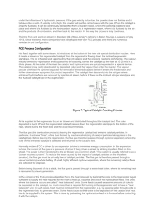 under the influence of a hydrostatic pressure. If the gas velocity is too low, the powder does not fluidise and it
behaves like a solid. If velocity is too high, the powder will just be carried away with the gas. When the catalyst is
properly fluidised, it can be continously transported from a reactor vessel, where the carcking reactions take
place and where it is fluidised by the hydrocarbon vapour, to a regenerator vessel, where it is fluidised by the air
and the products of combustion, and then back to the reactor. In this way the proces is truly continous.
The first FCC unit went on stream in Standard Oil of New Jersey''s refinery in Baton Rounge, Louisiana in May
1942. Since that time, many companies have developed their own FCC process and there are numerous
varieties in unit configuration.
FCC Process Configuration
Hot feed, together with some steam, is introduced at the bottom of the riser via special distribution nozzles. Here
it meets a stream of hot regenerated catalyst from the regenerator flowing down the inclined regenerator
standpipe. The oil is heated and vaporised by the hot catalyst and the cracking reactions commence. The vapour,
initially formed by vaporisation and successively by cracking, carries the catalyst up the riser at 10-20 m/s in a
dilute phase. At the outlet of the riser the catalyst and hydrocarbons are quickly separated in a special device.
The catalyst (now partly deactivated by deposited coke) and the vapour then enter the reactor. The vapour
passes overhead via cyclone separator for removal of entrained catalyst before it enters the fractionator and
further downstream equipment for product separation. The catalyst then descends into the stripper where
entrained hydrocarbons are removed by injection of steam, before it flows via the inclined stripper standpipe into
the fluidised catalyst bed in the regenerator.
Air is supplied to the regenerator by an air blower and distributed throughout the catalyst bed. The coke
deposited is burnt off and the regenerated catalyst passes down the regenerator standpipe to the bottom of the
riser, where it joins the fresh feed and the cycle recommences.
The flue gas (the combustion products) leaving the regenerator catalyst bed entrains catalyst particles. In
particular, it entrains "fines", a fine dust formed by mechanical rubbing of catalyst particles taking place in the
catalyst bed. Before leaving the regenerator, the flue gas therefore passes through cyclone separators where the
bulk of this entrained catalyst is collected and returned to the catalyst bed.
Normally modern FCC is driven by an expansion turbine to mimimise energy consumption. In this expansion
turbine, the current of flue gas at a pressure of about 2 barg drives a wheel by striking impellers fitted on this
wheel. The power is then transferred to the air blower via a common shaft. This system is usually referred to as a
"power recovery system". To reduce the wear caused by the impact of catalyst particles on the impellers
(erosion), the flue gas must be virtually free of catalyst particles. The flue gas is therefore passed through a
vessel containing a whole battery of small, highly efficient cyclone separators, where the remaining catalyst fines
are collected for disposal.
Before being disposed of via a stack, the flue gas is passed through a waste heat boiler, where its remaining heat
is recovered by steam generation.
In the version of the FCC process described here, the heat released by burning the coke in the regenerator is just
sufficient to supply the heat required for the riser to heat up, vaporise and crack the hydrocarbon feed. The units
where this balance occurs are called " heat balanced" units. Some feeds caused excessive amounts of coke to
be deposited on the catalyst, i.e. much more than is required for burning in the regenerator and to have a "heat
balanced" unit. In such cases, heat must be removed from the regenerator, e.g. by passing water through coils in
the regenerator bed to generate steam. Some feeds cause so little coke to be deposited on the catalyst that heat
has to be supplied to the system. This is done by preheating the hydrocarbon feed in a furnace before contacting
it with the catalyst.
Figure 7: Typical Catalytic Cracking Process
 