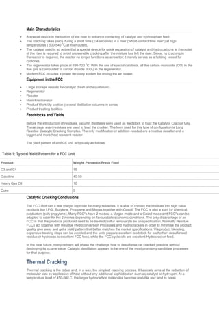 Main Characteristics
 A special device in the bottom of the riser to enhance contacting of catalyst and hydrocarbon feed.
 The cracking takes place during a short time (2-4 seconds) in a riser ("short-contact time riser") at high
temperatures ( 500-540
0
C at riser outlet).
 The catalyst used is so active that a special device for quick separation of catalyst and hydrocarbons at the outlet
of the riser is required to avoid undesirable cracking after the mixture has left the riser. Since, no cracking in
thereactor is required, the reactor no longer functions as a reactor; it merely serves as a holding vessel for
cyclones.
 The regenerator takes place at 680-720
0
C. With the use of special catalysts, all the carbon monoxide (CO) in the
flue gas is combusted to carbon dioxide (CO2) in the regenerator.
 Modern FCC includes a power recovery system for driving the air blower.
Equipment in the FCC
 Large storage vessels for catalyst (fresh and equilibrium)
 Regenerator
 Reactor
 Main Fractionator
 Product Work Up section (several distillation columns in series
 Product treating facilities
Feedstocks and Yields
Before the introduction of residues, vacumn distillates were used as feedstock to load the Catalytic Cracker fully.
These days, even residues are used to load the cracker. The term used for this type of configuation is Long
Residue Catalytic Cracking Complex. The only modification or addition needed are a residue desalter and a
bigger and more heat resistent reactor.
The yield pattern of an FCC unit is typically as follows:
Table 1: Typical Yield Pattern for a FCC Unit
Product Weight Percentin Fresh Feed
C3 and C4 15
Gasoline 40-50
Heavy Gas Oil 10
Coke 5
Catalytic Cracking Conclusions
The FCC Unit can a real margin improver for many refineries. It is able to convert the residues into high value
products like LPG , Butylene, Propylene and Mogas together with Gasoil. The FCC is also a start for chemical
production (poly propylene). Many FCC''s have 2 modes: a Mogas mode and a Gasoil mode and FCC''s can be
adapted to cater for the 2 modes depending on favourabale economic conditions. The only disavantage of an
FCC is that the products produced need to be treated (sulfur removal) to be on specification. Normally Residue
FCCs act together with Residue Hydroconversion Processes and Hydrocrackers in order to minimise the product
quality give away and get a yield pattern that better matches the market specifications. Via product blending,
expensive treating steps can be avoided and the units prepare excellent feedstock for eachother: desulfurised
residue or hydrowax is excellent FCC feed, while the FCC cycle oils are excellent Hydrocracker feed.
In the near future, many refiners will phase the challenge how to desulfurise cat cracked gasoline without
destroying its octane value. Catalytic destillation appears to be one of the most promising candidate processes
for that purpose.
Thermal Cracking
Thermal cracking is the oldest and, in a way, the simplest cracking process. It basically aims at the reduction of
molecular size by application of heat without any additional sophistication such as catalyst or hydrogen. At a
temperature level of 450-500 C, the larger hydrocarbon molecules become unstable and tend to break
 
