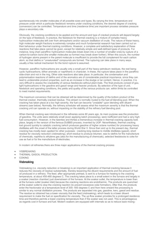 spontaneously into smaller molecules of all possible sizes and types. By varying the time, temperature and
pressure under which a particular feedstock remains under cracking conditions, the desired degree of cracking
(conversion) can be controlled. Temperature and time (residence time) are important process variables pressure
plays a secondary role.
Obviously, the cracking conditions to be applied and the amount and type of cracked products will depend largely
on the type of feedstock. In practice, the feedstock for thermal cracking is a mixture of complex heavy
hydrocarbon molecules left over from atmospheric and/or vacuum distillation of crude. The nature of these heavy,
high molecular weight fractions is extremely complex and much fundamental research has been carried out on
their behaviour under thermal cracking conditions. However, a complete and satisfactory explanation of these
reactions that take place cannot be given, except for relatively simple and well-defined types of products. For
instance, long chain paraffinic hydrocarbon molecules break down into a number of smaller ones by rupture of a
carbon-to-carbon bond (the smaller molecules so formed may break down further). When this occurs, the number
of hydrogen atoms present in the parent molecule is insufficient to provide the full complement for each carbon
atom, so that olefins or "unsaturated" compounds are formed. The rupturing can take place in many ways,
usually a free radical mechanism for the bond rupture is assumed.
However, paraffinic hydrocarbons are usually only a small part of the heavy petroleum residues, the rest being
cyclic hydrocarbons, either aromatic or naphthenic in character. In these, the rupture takes place in the paraffinic
side-chain and not in the ring. Other side reactions also take place. In particular, the condensation and
polymerisation reactions of olefins and of the aromatics are of considerable practical importance, since they can
lead to undesirable product properties, such as an increase in the sludge or tar content. Hence, in practice, it is
very difficult to assess the crackability of various feedstocks without plant trials. The final products consist of gas,
light hydrocarbons in the gasoline and gasoil range and heavier products. By selection of the type of unit,
feedstock and operating conditions, the yields and quality of the various products can, within limits be controlled
to meet market requirements.
The maximum conversion that can be obtained will be determined by the quality of the bottom product of the
thermal cracker, thermally cracked residue. This stream is normally routed to the fuel oil blending pool. When the
cracking has taken place at a too high severity, the fuel can become ''unstable'' upon blending with diluent
streams (see below). Normally, the refinery scheduler will assess what the maximum severity is that the thermal
cracking unit can operate on, without impacting on the stability of the refinery fuel blending pool.
When thermal cracking was introduced in the refineries some 80 years ago, its main purpose was the production
of gasoline. The units were relatively small (even applying batch processing), were inefficient and had a very high
fuel consumption. However, in the twenties and thirties a tremendous increase in thermal cracking capacity took
place, largely in the version of the famous DUBBS process, invented by UOP. Nevertheless, thermal cracking
lost ground quickly to catalytic cracking (which produces gasoline of higher octane number) for processing heavy
distillates with the onset of the latter process during World War II. Since then and up to the present day, thermal
cracking has mostly been applied for other purposes : cracking long residue to middle distillates (gasoil), short
residue for viscosity reduction (visbreaking), short residue to produce bitumen, wax to olefins for the manufacture
of chemicals, naphtha to ethylene gas (also for the manufacturing of chemicals), selected feedstocks to coke for
use as fuel or for the manufacture of electrodes.
In modern oil refineries there are three major applications of the thermal cracking process:
 VISBREAKING
 THERMAL GASOIL PRODUCTION
 COKING
Visbreaking
Visbreaking (i.e. viscosity reduction or breaking) is an important application of thermal cracking because it
reduces the viscosity of residue substantially, thereby lessening the diluent requirements and the amount of fuel
oil produced in a refinery. The feed, after appropriate preheat, is sent to a furnace for heating to the cracking
temperature, at about 450-460 degrees C. The cracking takes place to a small extent in the furnace and largely in
a soaker (reaction chamber) just downstream of the furnace. At the soaker outlet, the temperature is lower than
at the furnace outlet (soaker inlet) because the cracking reactions are endothermic. The products are quenched
at the soaker outlet to stop the cracking reaction (to prevent excessive coke formation). After that, the products
enter the fractionator at a temperature level of 300- 400 degrees C and from here onward the processing is
similar to any normal distillation process. The products are separated into gas, gasoline, kero, gasoil and residue.
The residue so obtained has a lower viscosity that the feed (visbreaking), which leads to a lower diluent
requirement to make the fuel on specification for viscosity. The up-flow soaker provides for a prolonged residence
time and therefore permits a lower cracking temperature than if the soaker was not used. This is advantageous
as regards cost in furnace and fuel. Modern soakers are equipped with internals so as to reduce back mixing-
 