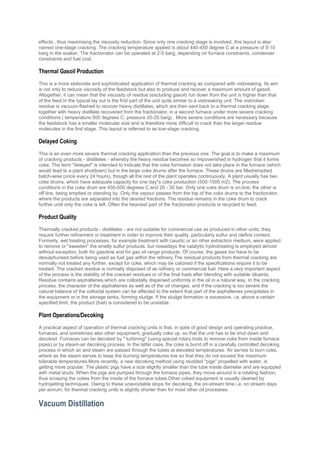 effects , thus maximising the viscosity reduction. Since only one cracking stage is involved, this layout is also
named one-stage cracking. The cracking temperature applied is about 440-450 degree C at a pressure of 5-10
barg in the soaker. The fractionator can be operated at 2-5 barg, depending on furnace constraints, condenser
constraints and fuel cost.
Thermal Gasoil Production
This is a more elaborate and sophisticated application of thermal cracking as compared with visbreaking. Its aim
is not only to reduce viscosity of the feedstock but also to produce and recover a maximum amount of gasoil.
Altogether, it can mean that the viscosity of residue (excluding gasoil) run down from the unit is higher than that
of the feed.In the typical lay out is the first part of the unit quite similar to a visbreaking unit. The visbroken
residue is vacuum-flashed to recover heavy distillates, which are then sent back to a thermal cracking stage,
together with heavy distillate recovered from the fractionator, in a second furnace under more severe cracking
conditions ( temperature 500 degrees C; pressure 20-25 barg) . More severe conditions are necessary because
the feedstock has a smaller molecular size and is therefore more difficult to crack than the larger residue
molecules in the first stage. This layout is referred to as tow-stage cracking.
Delayed Coking
This is an even more severe thermal cracking application than the previous one. The goal is to make a maximum
of cracking products - distillates - whereby the heavy residue becomes so impoverished in hydrogen that it forms
coke. The term "delayed" is intended to indicate that the coke formation does not take place in the furnace (which
would lead to a plant shutdown) but in the large coke drums after the furnace. These drums are filled/emptied
batch-wise (once every 24 hours), though all the rest of the plant operates continuously. A plant usually has two
coke drums, which have adequate capacity for one day''s coke production (500-1500 m2). The process
conditions in the coke drum are 450-500 degrees C and 20 - 30 bar. Only one coke drum is on-line; the other is
off line, being emptied or standing by. Only the vapour passes from the top of the coke drums to the fractionator,
where the products are separated into the desired fractions. The residue remains in the coke drum to crack
further until only the coke is left. Often the heaviest part of the fractionator products is recycled to feed.
Product Quality
Thermally cracked products - distillates - are not suitable for commercial use as produced in other units; they
require further refinement or treatment in order to improve their quality, particularly sulfur and olefins content.
Formerly, wet treating processes, for example treatment with caustic or an other extraction medium, were applied
to remove or "sweeten" the smelly sulfur products, but nowadays the catalytic hydrotreating is employed almost
without exception, both for gasoline and for gas oil range products. Of course, the gases too have to be
desulphurised before being used as fuel gas within the refinery.The residual products from thermal cracking are
normally not treated any further, except for coke, which may be calcined if the specifications require it to be
treated. The cracked residue is normally disposed of as refinery or commercial fuel. Here a very important aspect
of the process is the stability of the cracked residues or of the final fuels after blending with suitable diluents.
Residue contains asphaltenes,which are colloidally dispersed uniformly in the oil in a natural way. In the cracking
process, the character of the asphaltenes as well as of the oil changes, and if the cracking is too severe the
natural balance of the colloidal system can be affected to the extent that part of the asphaltenes precipitates in
the equipment or in the storage tanks, forming sludge. If the sludge formation is excessive, i.e. above a certain
specified limit, the product (fuel) is considered to be unstable.
Plant Operations/Decoking
A practical aspect of operation of thermal cracking units is that, in spite of good design and operating practice,
furnaces, and sometimes also other equipment, gradually coke up, so that the unit has to be shut down and
decoked. Furnaces can be decoked by " turbining" (using special rotary tools to remove coke from inside furnace
pipes) or by steam-air decoking process. In the latter case, the coke is burnt off in a carefully controlled decoking
process in which air and steam are passed through the tubes at elevated temperatures. Air serves to burn coke,
where as the steam serves to keep the burning temperatures low so that they do not exceed the maximum
tolerable temperatures.More recently, a new decoking method using studded ''pigs'' propelled with water, is
getting more popular. The plastic pigs have a size slightly smaller than the tube inside diameter and are equipped
with metal studs. When the pigs are pumped through the furnace pipes, they move around in a rotating fashion,
thus scraping the cokes from the inside of the furnace tubes.Other coked equipment is usually cleaned by
hydrojetting techniques. Owing to these unavoidable stops for decoking, the on-stream time i.e. on stream days
per annum, for thermal cracking units is slightly shorter than for most other oil processes.
Vacuum Distillation
 
