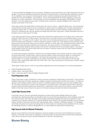 To recover additional distillates from long residue, distillation at reduced pressure and high temperature has to be
applied. This vacuum distillation process has become an important chain in maximising the upgrading of crude
oil. As distillates, vacuum gas oil, lubricating oils and/or conversion feedstocks are generally produced. The
residue from vacuum distillation - short residue - can be used as feedstock for further upgrading, as bitumen
feedstock or as fuel component. The technology of vacuum distillation has developed considerably in recent
decades. The main objectives have been to maximise the recovery of valuable distillates and to reduce the
energy consumption of the units.
At the place where the heated feed is introduced in the vacuum column - called the flash zone - the temperature
should be high and the pressure as low as possible to obtain maximum distillate yield. The flash temperature is
restricted to about 420 °C, however, in view of the cracking tendency of high-molecular-weight hydrocarbons.
Vacuum is maintained with vacuum ejectors and lately also with liquid ring pumps. Lowest achievable vacuum in
the flash zone is in the order of 10 mbar.
In the older type high vacuum units the required low hydrocarbon partial pressure in the flash zone could not be
achieved without the use of "lifting" steam. The steam acts in a similar manner as the stripping steam of crude
distillation units. This type of units is called "wet" units. One of the latest developments in vacuum distillation has
been the deep vacuum flashers, in which no steam is required. These "dry" units operate at very low flash zone
pressures and low pressure drops over the column internals. For that reason the conventional reflux sections with
fractionation trays have been replaced by low pressure- drop spray sections. Cooled reflux is sprayedvia a
number of specially designed spray nozzles in the column countercurrent to the up-flowing vapour. This spray of
small droplets comes into close contact with the hot vapour, resulting in good heat and mass transfer between
the liquid and vapour phase.
To achieve low energy consumption, heat from the circulating refluxes and rundown streams is used to heat up
the long residue feed. Surplus heat is used to produce medium and/or low-pressure steam or is exported to
another process unit (via heat integration). The direct fuel consumption of a modern high-vacuum unit is
approximately 1% on intake, depending on the quality of the feed. The steam consumption of the dry high-
vacuum units is significantly lower than that of the "wet" units. They have become net producers of steam instead
of steam consumers.
Three types of high-vacuum units for long residue upgrading have been developed for commercial application:
 FEED PREPARATION UNITS
 LUBOIL HIGH- VACUUM UNITS
 HIGH - VACUUM UNITS FOR BITUMEN PRODUCTION
Feed Preparation Units
These units make a major contribution to deep conversion upgrading ("cutting deep in the barrel"). They produce
distillate feedstocks for further upgrading in catalytic crackers, hydrocrackers and thermal crackers. To obtain an
optimum waxy distillate quality a wash oil section is installed between feed flash zone and waxy distillate draw-
off. The wash oil produced is used as fuel component or recycled to feed. The flashed residue (short residue) is
cooled by heat exchange against long residue feed. A slipstream of this cooled short residue is returned to the
bottom of the high-vacuum column as quench to minimise cracking (maintain low bottom temperature).
Luboil High Vacuum Units
Luboil high vacuum units are specifically designed to produce high-quality distillate fractions for luboil
manufacturing. Special precautions are therefore taken to prevent thermal degradation of the distillates produced.
The units are of the "wet" type. Normally, three sharply fractionated distillates are produced (spindle oil, light
machine oil and medium machine oil). Cutpoints between those fractions are typically controlled on their viscosity
quality. Spindle oil and light machine oil are subsequently steam- stripped in dedicated strippers. The distillates
are further processed to produce lubricating base oil. Short residue is normally used as feedstock for the solvent
de-asphalting process to produce deasphalted oil, an intermediate for bright stock manufacturing.
High Vacuum Units for Bitumen Production
Special vacuum flashers have been designed to produce straight-run bitumen and/or feedstocks for bitumen
blowing. In principle, these units are designed on the same basis as the previously discussed feed preparation
units, which may also be used to provide feedstocks for bitumen manufacturing.
Bitumen Blowing
 