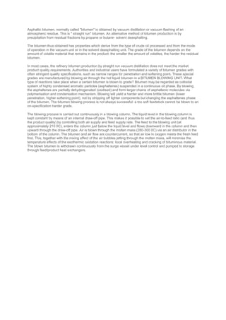 Asphaltic bitumen, normally called "bitumen" is obtained by vacuum distillation or vacuum flashing of an
atmospheric residue. This is " straight run" bitumen. An alternative method of bitumen production is by
precipitation from residual fractions by propane or butane- solvent deasphalting.
The bitumen thus obtained has properties which derive from the type of crude oil processed and from the mode
of operation in the vacuum unit or in the solvent deasphalting unit. The grade of the bitumen depends on the
amount of volatile material that remains in the product: the smaller the amount of volatiles, the harder the residual
bitumen.
In most cases, the refinery bitumen production by straight run vacuum distillation does not meet the market
product quality requirements. Authorities and industrial users have formulated a variety of bitumen grades with
often stringent quality specifications, such as narrow ranges for penetration and softening point. These special
grades are manufactured by blowing air through the hot liquid bitumen in a BITUMEN BLOWING UNIT. What
type of reactions take place when a certain bitumen is blown to grade? Bitumen may be regarded as colloidal
system of highly condensed aromatic particles (asphaltenes) suspended in a continuous oil phase. By blowing,
the asphaltenes are partially dehydrogenated (oxidised) and form larger chains of asphaltenic molecules via
polymerisation and condensation mechanism. Blowing will yield a harder and more brittle bitumen (lower
penetration, higher softening point), not by stripping off lighter components but changing the asphaltenes phase
of the bitumen. The bitumen blowing process is not always successful: a too soft feedstock cannot be blown to an
on-specification harder grade.
The blowing process is carried out continuously in a blowing column. The liquid level in the blowing column is
kept constant by means of an internal draw-off pipe. This makes it possible to set the air-to-feed ratio (and thus
the product quality) by controlling both air supply and feed supply rate. The feed to the blowing unit (at
approximately 210 0C), enters the column just below the liquid level and flows downward in the column and then
upward through the draw-off pipe. Air is blown through the molten mass (280-300 0C) via an air distributor in the
bottom of the column. The bitumen and air flow are countercurrent, so that air low in oxygen meets the fresh feed
first. This, together with the mixing effect of the air bubbles jetting through the molten mass, will minimise the
temperature effects of the exothermic oxidation reactions: local overheating and cracking of bituminous material.
The blown bitumen is withdrawn continuously from the surge vessel under level control and pumped to storage
through feed/product heat exchangers.
 