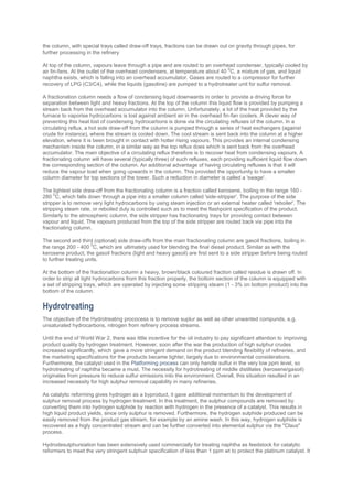 the column, with special trays called draw-off trays, fractions can be drawn out on gravity through pipes, for
further processing in the refinery
At top of the column, vapours leave through a pipe and are routed to an overhead condenser, typically cooled by
air fin-fans. At the outlet of the overhead condensers, at temperature about 40
0
C, a mixture of gas, and liquid
naphtha exists, which is falling into an overhead accumulator. Gases are routed to a compressor for further
recovery of LPG (C3/C4), while the liquids (gasoline) are pumped to a hydrotreater unit for sulfur removal.
A fractionation column needs a flow of condensing liquid downwards in order to provide a driving force for
separation between light and heavy fractions. At the top of the column this liquid flow is provided by pumping a
stream back from the overhead accumulator into the column. Unfortunately, a lot of the heat provided by the
furnace to vaporise hydrocarbons is lost against ambient air in the overhead fin-fan coolers. A clever way of
preventing this heat lost of condensing hydrocarbons is done via the circulating refluxes of the column. In a
circulating reflux, a hot side draw-off from the column is pumped through a series of heat exchangers (against
crude for instance), where the stream is cooled down. The cool stream is sent back into the column at a higher
elevation, where it is been brought in contact with hotter rising vapours. This provides an internal condensing
mechanism inside the column, in a similar way as the top reflux does which is sent back from the overhead
accumulator. The main objective of a circulating reflux therefore is to recover heat from condensing vapours. A
fractionating column will have several (typically three) of such refluxes, each providing sufficient liquid flow down
the corresponding section of the column. An additional advantage of having circulating refluxes is that it will
reduce the vapour load when going upwards in the column. This provided the opportunity to have a smaller
column diameter for top sections of the tower. Such a reduction in diameter is called a 'swage'.
The lightest side draw-off from the fractionating column is a fraction called kerosene, boiling in the range 160 -
280
0
C, which falls down through a pipe into a smaller column called 'side-stripper'. The purpose of the side
stripper is to remove very light hydrocarbons by using steam injection or an external heater called 'reboiler'. The
stripping steam rate, or reboiled duty is controlled such as to meet the flashpoint specification of the product.
Similarly to the atmospheric column, the side stripper has fractionating trays for providing contact between
vapour and liquid. The vapours produced from the top of the side stripper are routed back via pipe into the
fractionating column.
The second and third (optional) side draw-offs from the main fractionating column are gasoil fractions, boiling in
the range 200 - 400
0
C, which are ultimately used for blending the final diesel product. Similar as with the
kerosene product, the gasoil fractions (light and heavy gasoil) are first sent to a side stripper before being routed
to further treating units.
At the bottom of the fractionation column a heavy, brown/black coloured fraction called residue is drawn off. In
order to strip all light hydrocarbons from this fraction properly, the bottom section of the column is equipped with
a set of stripping trays, which are operated by injecting some stripping steam (1 - 3% on bottom product) into the
bottom of the column.
Hydrotreating
The objective of the Hydrotreating prococess is to remove suplur as well as other unwanted compunds, e.g.
unsaturated hydrocarbons, nitrogen from refinery process streams.
Until the end of World War 2, there was little incentive for the oil industry to pay significant attention to improving
product quality by hydrogen treatment. However, soon after the war the production of high sulphur crudes
increased significantly, which gave a more stringent demand on the product blending flexibility of refineries, and
the marketing specifications for the products became tighter, largely due to environmental considerations.
Furthermore, the catalyst used in the Platforming process can only handle sulfur in the very low ppm level, so
hydrotreating of naphtha became a must. The necessity for hydrotreating of middle distillates (kerosene/gasoil)
originates from pressure to reduce sulfur emissions into the environment. Overall, this situation resulted in an
increased necessity for high sulphur removal capability in many refineries.
As catalytic reforming gives hydrogen as a byproduct, it gave additional momentum to the development of
sulphur removal process by hydrogen treatment. In this treatment, the sulphur compounds are removed by
converting them into hydrogen sulphide by reaction with hydrogen in the presence of a catalyst. This results in
high liquid product yields, since only sulphur is removed. Furthermore, the hydrogen sulphide produced can be
easily removed from the product gas stream, for example by an amine wash. In this way, hydrogen sulphide is
recovered as a higly concentrated stream and can be further converted into elemental sulphur via the "Claus"
process.
Hydrodesulphursiation has been extensively used commercially for treating naphtha as feedstock for catalytic
reformers to meet the very stringent sulphuir specification of less than 1 ppm wt to protect the platinum catalyst. It
 