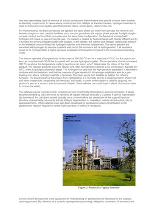 has also been widely used for removal of sulphur compounds from kerosine and gasoils to make them suitable
as blending components. In cases where products are from catalytic or thermal crackers, hydrogen treatment is
used to improve product quality specifications like colour, smoke point, cetane index, etc.
For Hydrotreating, two basic processes are applied, the liquid phase (or trickle flow) process for kerosine and
heavier straight-run and cracked distillates up to vacumn gas oil and the vapour phase process for light straight-
run and cracked fractions.Both processes use the same basic configuration: the feedstock is mixed with
hydrogen-rich make up gas and recycle gas. The mixture is heated by heat exchange with reactor effluent and by
a furnace and enters a reactor loaded with catalyst. In the reactor, the sulphur and nitrogen compounds present
in the feedstock are converted into hydrogen sulphide and ammonia respectively. The olefins present are
saturated with hydrogen to become di-olefins and part of the aromatics will be hydrogenated. If all aromatics
needs to be hydrogenated, a higher pressure is needed in the reactor compared to the conventional operating
mode.
The reactor operates at temperatures in the range of 300-380
0
C and at a pressure of 10-20 bar for naphta and
kero, as compared with 30-50 bar for gasoil, with excess hydrogen supplied. The temperature should not exceed
380
0
C, as above this temperature cracking reactions can occur, which deteriorates the colour of the final
product. The reaction products leave the reactor and, after having been cooled to a low temperature, typically 40-
50
0
C, enter a liquid/gas separation stage. The hydrogen-rich gas from the high pressure separation is recycled to
combine with the feedstock, and the low pressure off-gas stream rich in hydrogen sulphide is sent to a gas-
treating unit, where hydrogen sulphide is removed. The clean gas is then suitable as fuel for the refinery
furnaces. The liquid stream is the product from hydotreating. It is normally sent to a stripping column where H2S
and other undesirable components are removed, and finally, in cases where steam is used for stripping, the
product is sent to a vacumn drier for removal of water. Some refiners use a salt dryer in stead of a vacuum drier
to remove the water.
The catalyst used is normally cobalt, molybdenum and nickel finely distributed on alumina extrudates. It slowly
becomes choked by coke and must be renewed at regular intervals (typically 2-3 years). It can be regenerated
(by burning off the coke) and reused typically once or twice before the breakdown of the support''s porous
structure unacceptably reduces its activity. Catayst regeneration is, nowadays, mainly carried out ex- situ by
specialised firms. Other catalysts have also been developed for applications where denitrification is the
predominant reaction required or where high stauration of olefins is necessary.
A more recent development is the application of Hydrotreating for pretreatment of feedstcok for the catalytic
cracking process. By utilisation of a suitable hydrogenation-promoting catalyst for conversion of aromatics and
Figure 3: Photo of a Typical Refinery
 