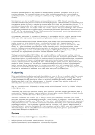 nitrogen in potential feedstocks, and selection of severe operating conditions, hydrogen is taken up by the
aromatic molecules. The increased hydrogen content of the feedstock obtained by this treatment leads to
significant conversion advantages in subsequent catalytic cracking, and higher yield of light products can be
achieved.
Hydrotreatment can also be used for kerosine smoke point improvement (SPI). It closely resembles the
conventional Hydrotreating Process however an aromatic hydrogenation catalyst consisting of noble metals on a
special carrier is used. The reactor operates at pressure range of 50-70 bar and temperatures of 260-320
0
C. To
restrict temperature rise due to the highly exothermic aromatics conversion reactions, quench oil is applied
between the catalysts beds. The catalyst used is very sensitive to traces of sulphur and nitrogen in the feedstock
and therefore pretreatment is normally applied in a conventional hydrotreater before kerosine is introduced into
the SPI unit. The main objective of Smoke Point Improvement is improvement in burning characteristics as the
kerosine aromatics are converted to naphthenes.
Hydrotreatment is also used for production of feedstocks for isomersiation unit from pyrolysis gasoline (pygas)
which is one of the byproducts of steam cracking of hydrocarbon fractions such as naphtha and gasoil.
A hyrotreater and a hydrodesulphuriser are basically the same process but a hydotreater termed is used for
treating kerosene or lighter feedstock, while a hydodesulhuriser mainly refers to gasoil treating. The
hydrotreatment process is used in every major refinery and is therefore also termed as the work horse of the
refinery as it is the hydrotreater unit that ensures several significant product quality specifications. In most
countries the Diesel produced is hydrodesulhurised before its sold. Sulphur specifications are getting more and
more stringent. In Asia, countries such as Thailand, Singapore and Hong Kong already have a 0.05%S
specification and large hydrodesulphurisation units are required to meet such specs.
The by-products obtained from HDT/HDS are light ends formed from a small amounts of cracking and these
products are used in the refinery fuelgas pool. The other main by-product is Hydrogen Sulphide which is oxidized
to sulphur and sold to the chemical industry for further processing In combination with temperature, the pressure
level (or rather the partial pressure of hydrogen) generally determines the types of components that can be
removed and also determines the working life of the catalyst. At higher (partial) pressures, the desulphurisation
process is ''easier'', however, the unit becomes more expensive for instance due to larger compressors and
heavier reactors. Also, at higher pressure, the hydrogen consumption of the unit increases, which can be a
signficant cost factor for the refinery. The minimum pressure required typically goes up with the required severity
of the unit, i.e. the heavier the feedstock, or the lower levels of sulphur in product required.
Platforming
Motor gasoline (Mogas) production starts with the distillation of crude oil. One of the products out of that process
is a fraction of low octane gasoline, normally referred to as naphtha, typically boiling in the range 100 - 160 °C.
Other gasoline fractions are produced as a result of secondary processes like catalytic cracking, isomerisation,
alkylation and platforming. Petrol is then produced by blending a variety of these gasoline components of
different qualities to meet a series of product specifications.
One very important property of Mogas is the octane number, which influences "knocking" or "pinking" behaviour
in the engine of cars.
Traditionally lead compounds have been added to petrol to improve the octane number. Over the past years, in
many countries legislation has been implemented aimed at reducing the emission of lead from exhausts of motor
vechiles and this, calls for other means of raising the octane number.
The role of a platformer is to pave the way for this by a process which reforms the molecules in low octane
naphtha to produce a high octane gasoline component. This is achieved by employing a catalyst with platinum as
its active compound; hence the name Platformer. For many refinery catalyst applications, a promoter is used, and
in the platforming process, it is a chloride promoter which stimulates the ''acidity'' of the catalyst and thereby the
isomerisation reactions. Often, a bimetallic catalyst is used, i.e. in addition to the platinum, a second metal, for
instance Rhenium is present on the catalyst. The main advantage is a higher stability under reforming conditions.
The disadvantage is that the catalyst becomes more sensitive towards poisons, process upsets and more
susceptible to non-optimum regenerations.
Chemistry
The main reactions of platforming process are as follows:
 Dehydrogenation of naphthenes, yielding aromatics and hydrogen
 Dehydro-isomerisation of alkyl cyclopentanes to aromatic and hydrogen
 