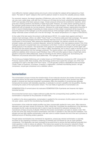 more difficult to maintain catalyst activity and at such a time normally the catalyst will be replaced by a fresh
batch. The batch of ''spent'' catalyst is then sent for platinum reclaim to recover the valuable precious metals.
For economic reasons, the design capacities of Platformer units vary from 1000 - 4500 t/d; operating pressures
can vary over a wide range, units with from 3.5 barg up to 30 barg can be found, whereby the latest generation
CCR''s are typically at the lower pressure range. A lower pressure enhances the endothermic reactions, which
gives less cracking reactions and thereby a higher liquid yield. However, at a lower reactor operating pressure,
the hydrogen partial pressure will be lower as well, which favours coke formation. The reason why semi regen
platformers will not operate at a too low pressure, otherwise the cycle length between regenerations becomes to
short. A second disadvantage of operating at a lower pressure is that a larger compressor will be required to
boost the pressure of the hydrogen up to the normal pressure of the hydrogen system (about 20 barg). Typical
design reformate octane numbers are in the 95-104 range. The reactor temperature is in a region of 450-530 0C.
At the outlet of the last reactor the product is still well above 400 0C. It is cooled down against cold feed in
massive heat exchanger, either a so called ''Texas Tower'' or a Packinox plate-pack heat exchanger. The special
design of those heat exchangers ensures that minimum heat loss occurs in order to minimise the fuel
consumption of the furnaces. After passing the feed/effluent exchanger, the reaction products are cooled in
air/water coolers and routed to a product separator, where the hydrogen is the main gaseous product. Part of the
hydrogen produced is recycled back (via a compressor) to the feed, in order to maintain a high enough hydrogen
partial pressure in the reactors. The remainder of the gases are compressed and brought in contact again with
the liquid from the product separator. This is step is called ''recontacting'' and is done in order to recover as much
as possible hydrocarbons from the hydrogen produced. The reactor product, now in liquid form, goes on to the
platformer stabiliser which removes Liquid Petroleum Gas ( LPG) and other gases to leave a liquid high octane
gasoline component called platformate, ready for blending into the refinery mogas pool. Summarising, the
Platformer unit produces about 85% liquid platformate, 10% hydrogen and 5% LPG.
The Continuous Catalytic Reforming unit or better known as CCR Platformer is licensed by UOP, Universal Oil
Products, based in USA. More recently, other technology vendors have copied the concept, one of the main
competitors for UOP in this field is IFP from France. A CCR typically contains a feed/effluent heat exchanger
(Texas Tower or Packinox), 4 furnaces, 4 reactors, a regenerator, overhead recontacting section, net gas
compressor, recycle gas compressor and a stabiliser column.
Isomerization
The isomerisation process involves the transformation of one molecular structure into another (isomer) whose
component atoms are the same but arranged in a different geometrical structure. Since isomers may differ
greatly in physical and chemical properties, isomerisation offers the possibility of converting less desirable
compounds into isomers with desirable properties, in particular to convert n-paraffins into iso-paraffins, thereby
increasing the octane of the hydrocarbon stream. The main fields of application of isomerisation are:
ISOMERISATION of normal butane into isobutane ISOMERISATION of pentanes and hexanes into higher-
branched isomers
Since branched isomers have a higher antiknock quality than the corresponding linear paraffins, this form of
isomerisation is important for the production of motor fuels.
In addition to the above applications, isomerisation is applied for the conversion of ortho-xylene and meta- xylene
into para- xylene, used for the manufacturing of polester fibres.
Isomerisation of low molecular weight paraffins has been commercially applied for many years. After extensive
laboratory work had been carried out during the 1930s, World War 2 prompted the development of the laboratory
processes into full- scale commercial units in order to meet the demand for isobutane necessary for the
manufacture of large amounts of alkylate. While the first butane isomerisation unit went on stream in late 1941,
by the end of the war nearly 40 butane isomerisation units were in operation in the USA and the Caribbean. Two
pentane and two light naphtha isomerisation units also came on stream towards the end of the war to provide an
additional source of blending aviation gasoline.
Though butane isomerisation has maintained its importance, present day interest isomerisation is specially
focussed on the upgrading of fractions containing C5 Pentane and C6 Hexane for use as motor gasoline
components. This application has been prompted by the world drive to remove the lead additives gradually from
motor gasoline in order to reduce air pollution. The octane loss caused by the removal or reduction of lead
antiknock additives can be compensated for by isomerisation of pentane/hexane paraffin fraction of the light
gasoline fractions.
 