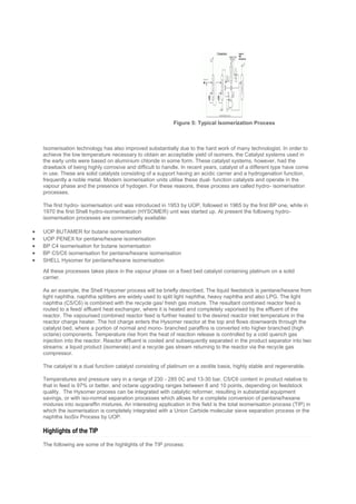 Isomerisation technology has also improved substantially due to the hard work of many technologist. In order to
achieve the low temperature necessary to obtain an acceptable yield of isomers, the Catalyst systems used in
the early units were based on aluminium chloride in some form. These catalyst systems, however, had the
drawback of being highly corrosive and difficult to handle. In recent years, catalyst of a different type have come
in use. These are solid catalysts consisting of a support having an acidic carrier and a hydrogenation function,
frequently a noble metal. Modern isomerisation units utilise these dual- function catalysts and operate in the
vapour phase and the presence of hydogen. For these reasons, these process are called hydro- isomerisation
processes.
The first hydro- isomerisation unit was introduced in 1953 by UOP, followed in 1965 by the first BP one, while in
1970 the first Shell hydro-isomerisation (HYSOMER) unit was started up. At present the following hydro-
isomerisation processes are commercially available:
 UOP BUTAMER for butane isomerisation
 UOP PENEX for pentane/hexane isomerisation
 BP C4 isomerisation for butane isomerisation
 BP C5/C6 isomerisation for pentane/hexane isomerisation
 SHELL Hysomer for pentane/hexane isomerisation
All these processes takes place in the vapour phase on a fixed bed catalyst containing platinum on a solid
carrier.
As an example, the Shell Hysomer process will be briefly described. The liquid feedstock is pentane/hexane from
light naphtha. naphtha splitters are widely used to split light naphtha, heavy naphtha and also LPG. The light
naphtha (C5/C6) is combined with the recycle gas/ fresh gas mixture. The resultant combined reactor feed is
routed to a feed/ effluent heat exchanger, where it is heated and completely vaporised by the effluent of the
reactor. The vapourised combined reactor feed is further heated to the desired reactor inlet temperature in the
reactor charge heater. The hot charge enters the Hysomer reactor at the top and flows downwards through the
catalyst bed, where a portion of normal and mono- branched paraffins is converted into higher branched (high
octane) components. Temperature rise from the heat of reaction release is controlled by a cold quench gas
injection into the reactor. Reactor effluent is cooled and subsequently separated in the product separator into two
streams: a liquid product (isomerate) and a recycle gas stream returning to the reactor via the recycle gas
compressor.
The catalyst is a dual function catalyst consisting of platinum on a zeolite basis, highly stable and regenerable.
Temperatures and pressure vary in a range of 230 - 285 0C and 13-30 bar, C5/C6 content in product relative to
that in feed is 97% or better, and octane upgrading ranges between 8 and 10 points, depending on feedstock
quality. The Hysomer process can be integrated with catalytic reformer, resulting in substantial equipment
savings, or with iso-normal separation processes which allows for a complete conversion of pentane/hexane
mixtures into isoparaffin mixtures. An interesting application in this field is the total isomerisation process (TIP) in
which the isomerisation is completely integrated with a Union Carbide molecular sieve separation process or the
naphtha IsoSiv Process by UOP.
Highlights of the TIP
The following are some of the highlights of the TIP process:
Figure 5: Typical Isomerization Process
 