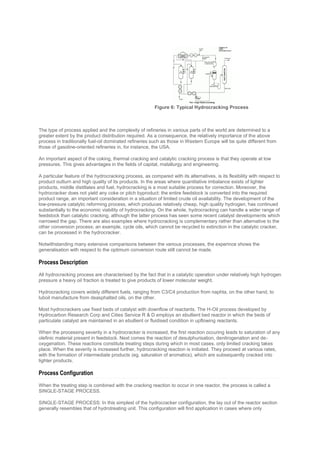 The type of process applied and the complexity of refineries in various parts of the world are determined to a
greater extent by the product distribution required. As a consequence, the relatively importance of the above
process in traditionally fuel-oil dominated refineries such as those in Western Europe will be quite different from
those of gasoline-oriented refineries in, for instance, the USA.
An important aspect of the coking, thermal cracking and catalytic cracking process is that they operate at low
pressures. This gives advantages in the fields of capital, matallurgy and engineering.
A particular feature of the hydrocracking process, as compared with its alternatives, is its flexibility with respect to
product outturn and high quality of its products. In the areas where quantitative imbalance exists of lighter
products, middle distillates and fuel, hydrocracking is a most suitable process for correction. Moreover, the
hydrocracker does not yield any coke or pitch byproduct: the entire feedstock is converted into the required
product range, an important consideration in a situation of limited crude oil availability. The development of the
low-pressure catalytic reforming process, which produces relatively cheap, high quality hydrogen, has continued
substantially to the economic viability of hydrocracking. On the whole, hydrocracking can handle a wider range of
feedstock than catalytic cracking, although the latter process has seen some recent catalyst developments which
narrowed the gap. There are also examples where hydrocracking is complementary rather than alternative to the
other conversion process; an example, cycle oils, which cannot be recycled to extinction in the catalytic cracker,
can be processed in the hydrocracker.
Notwithstanding many extensive comparisons between the various processes, the experince shows the
generalisation with respect to the optimum conversion route still cannot be made.
Process Description
All hydrocracking process are characterised by the fact that in a catalytic operation under relatively high hydrogen
pressure a heavy oil fraction is treated to give products of lower molecular weight.
Hydrocracking covers widely different fuels, ranging from C3/C4 production from naphta, on the other hand, to
luboil manufacture from deasphalted oils, on the other.
Most hydrocrackers use fixed beds of catalyst with downflow of reactants. The H-Oil process developed by
Hydrocarbon Research Corp and Cities Service R & D employs an ebullient bed reactor in which the beds of
particulate catalyst are maintained in an ebullient or fluidised condition in upflowing reactants.
When the processing severity in a hydrocracker is increased, the first reaction occuring leads to saturation of any
olefinic material present in feedstock. Next comes the reaction of desulphurisation, denitrogenation and de-
oxygenation. These reactions constitute treating steps during which in most cases, only limited cracking takes
place. When the severity is increased further, hydrocracking reaction is initiated. They proceed at various rates,
with the formation of intermediate products (eg. saturation of aromatics), which are subsequently cracked into
lighter products.
Process Configuration
When the treating step is combined with the cracking reaction to occur in one reactor, the process is called a
SINGLE-STAGE PROCESS.
SINGLE-STAGE PROCESS: In this simplest of the hydrocracker configuration, the lay out of the reactor section
generally resembles that of hydrotreating unit. This configuration will find application in cases where only
Figure 6: Typical Hydrocracking Process
 