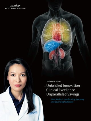 Unbridled Innovation
Clinical Excellence
Unparalleled Savings
How Medco is transforming pharmacy
and advancing healthcare
2007 Annual Report
Cardiovascular
Stroke
Hyperlipidemia
Heart attack
Atherosclerosis
Thromboembolic Events
Pulmonary
Allergies
Emphysema
Asthma
Fibrosis
Diabetes
Juvenile
Adult Onset
Gestational
Cancer
Colon
Lung
Breast
Prostate
Leukemia
 