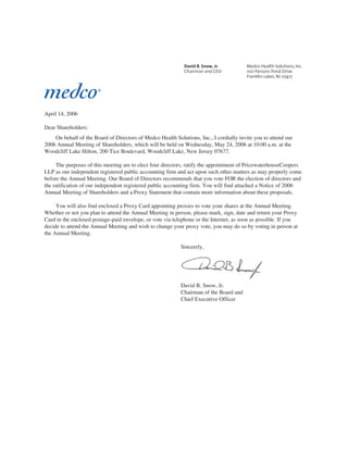 April 14, 2006

Dear Shareholders:
    On behalf of the Board of Directors of Medco Health Solutions, Inc., I cordially invite you to attend our
2006 Annual Meeting of Shareholders, which will be held on Wednesday, May 24, 2006 at 10:00 a.m. at the
Woodcliff Lake Hilton, 200 Tice Boulevard, Woodcliff Lake, New Jersey 07677.

     The purposes of this meeting are to elect four directors, ratify the appointment of PricewaterhouseCoopers
LLP as our independent registered public accounting firm and act upon such other matters as may properly come
before the Annual Meeting. Our Board of Directors recommends that you vote FOR the election of directors and
the ratification of our independent registered public accounting firm. You will find attached a Notice of 2006
Annual Meeting of Shareholders and a Proxy Statement that contain more information about these proposals.

     You will also find enclosed a Proxy Card appointing proxies to vote your shares at the Annual Meeting.
Whether or not you plan to attend the Annual Meeting in person, please mark, sign, date and return your Proxy
Card in the enclosed postage-paid envelope, or vote via telephone or the Internet, as soon as possible. If you
decide to attend the Annual Meeting and wish to change your proxy vote, you may do so by voting in person at
the Annual Meeting.

                                                           Sincerely,




                                                           David B. Snow, Jr.
                                                           Chairman of the Board and
                                                           Chief Executive Officer
 