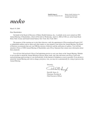 March 19, 2004

Dear Shareholders:
    On behalf of the Board of Directors of Medco Health Solutions, Inc., I cordially invite you to attend our 2004
Annual Meeting of Shareholders, which will be held on Wednesday, April 21, 2004 at 9:00 a.m. at the Grand Hyatt
Hotel, Park Avenue and Grand Central Station, New York, New York 10017.

     The purposes of this meeting are to elect three directors, ratify the appointment of PricewaterhouseCoopers LLP
as independent auditors and act upon such other matters as may properly come before the Annual Meeting. Our Board
of Directors recommends that you vote FOR the election of directors and the ratification of auditors. You will find
attached a Notice of 2004 Annual Meeting of Shareholders and a Proxy Statement that contain more information about
these proposals.

     You will also find enclosed a Proxy Card appointing proxies to vote your shares at the Annual Meeting. Whether
or not you plan to attend the Annual Meeting in person, please mark, sign, date and return your Proxy Card in the
enclosed postage-paid envelope or vote electronically via the Internet or telephone as soon as possible. If you decide to
attend the Annual Meeting and wish to change your proxy vote, you may do so automatically by voting in person at the
Annual Meeting.

                                                            Sincerely,




                                                            David B. Snow, Jr.
                                                            Chairman, President &
                                                            Chief Executive Officer
 
