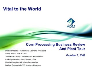 Vital to the World




                         Corn Processing Business Review
                                               And Plant Tour
 Patricia Woertz – Chairman, CEO and President
 Steve Mills – EVP & CFO
                                              October 7, 2008
 John Rice – EVP, Commercial & Production
 Ed Harjehausen – SVP, Global Corn
 Randy Kampfe – VP, Corn Processing
 Dwight Grimestad - VP, Investor Relations
 