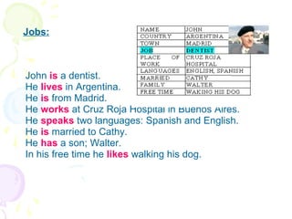 Jobs: John  is   a dentist. He  lives  in Argentina. He  is   from Madrid. He  works  at Cruz Roja Hospital in Buenos Aires. He  speaks  two languages: Spanish and English. He  is  married to Cathy. He  has  a son; Walter. In his free time he  likes  walking his dog. 