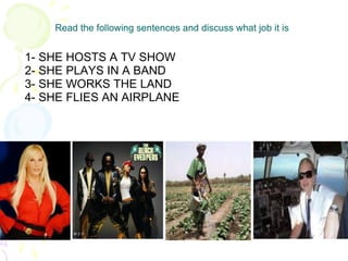 Read the following sentences and discuss what job it is 1- SHE HOSTS A TV SHOW 2- SHE PLAYS IN A BAND 3- SHE WORKS THE LAND 4- SHE FLIES AN AIRPLANE 