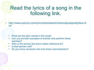 Read the lyrics of a song in the following link. http://www.azlyrics.com/lyrics/shaniatwain/shesnotjustaprettyface.html What are the jobs named in the song? Can you provide examples of women who perform these activities? Who is the woman the lyrics makes reference to? Is that woman real? Do you know someone who has these characteristics? 