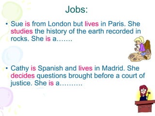 Jobs: Sue  is  from London but  lives  in Paris. She  studies  the history of the earth recorded in rocks. She  is  a……. Cathy  is  Spanish and  lives  in Madrid. She  decides  questions brought before a court of justice. She  is  a………. 