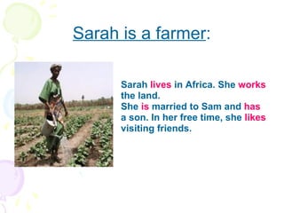 Sarah is a farmer : Sarah  lives  in Africa. She  works  the land. She  is  married to Sam and  has  a son. In her free time, she  likes  visiting friends.  