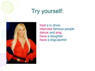 Try yourself: host  a tv show interview  famous people dance  and  sing have  a daughter have  a dog/Jazmin 
