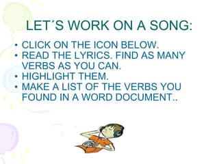 LET´S WORK ON A SONG: CLICK ON THE ICON BELOW. READ THE LYRICS. FIND AS MANY VERBS AS YOU CAN. HIGHLIGHT THEM.  MAKE A LIST OF THE VERBS YOU FOUND IN A WORD DOCUMENT.. 