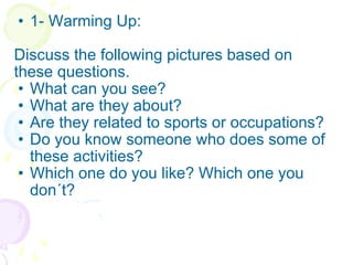 1- Warming Up: Discuss the following pictures based on these questions. What can you see? What are they about? Are they related to sports or occupations? Do you know someone who does some of these activities? Which one do you like? Which one you don´t? 