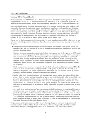 EXECUTIVE SUMMARY
Summary of Our Financial Results
We recorded a net loss of $2.2 billion and a diluted loss per share of $2.57 for the first quarter of 2008,
compared with a net loss of $3.6 billion and a diluted loss per share of $3.80 for the fourth quarter of 2007.
We recorded net income of $961 million and diluted earnings per share of $0.85 for the first quarter of 2007.
Our results for this quarter reflect the ongoing disruption in the housing, mortgage and credit markets, which
continued to deteriorate throughout the quarter. Specific trends that affected our financial results during the
quarter included: increases in mortgage delinquencies, defaults and foreclosures; home price declines; lower
interest rates; significantly wider credit spreads on securities; and reduced levels of liquidity in the mortgage
and credit markets. As we continued to respond to the market’s need for liquidity and stability, we also saw
continued growth in our single-family and multifamily books of business, market share and guaranty fee
revenues, as well as an increase in our net interest income and net interest yield.
Our net loss for the first quarter was driven principally by credit-related expenses and fair value losses on our
derivatives and trading securities, which more than offset our net interest income and guaranty fee income for
the quarter.
• Net interest income and net interest yield increased compared with both the fourth quarter and the first
quarter of 2007, due to a reduction in the cost of our short-term debt and our redemption of step-rate debt
securities during the quarter.
• Guaranty fee income increased compared with both the fourth quarter and the first quarter of 2007, due to
an increase in the average guaranty book of business and an increase in our average effective guaranty fee
rate. The increase in our average effective guaranty fee rate was primarily attributable to accelerated
accretion of the guaranty obligation and deferred profit into guaranty fee income caused by declining
mortgage interest rates during the quarter, which caused an increase in expected prepayment rates. Our
guaranty fee pricing increases also contributed to the increase in our average effective guaranty fee rate
for the quarter.
• Credit-related expenses increased compared with both the fourth quarter and the first quarter of 2007. The
increase in credit-related expenses compared with the fourth quarter of 2007 was due primarily to an
increase in charge-offs. This reflects higher defaults and average loan loss severities, driven by national
home price declines and weak economic conditions in the Midwest.
• Net fair value losses increased compared with both the fourth quarter and the first quarter of 2007. The
primary driver of our net fair value losses for the quarter was our derivatives fair value losses, which were
primarily due to the decline in interest rates during the quarter. Also contributing to our net fair value
losses for the quarter was an increase in fair value losses on our trading securities, primarily due to the
negative impact of a significant widening of credit spreads during the first quarter of 2008, which more
than offset the positive impact of the decline in interest rates during the quarter on the fair value of these
securities.
• As a result of our implementation of a new accounting standard (as discussed in greater detail below), we
did not incur any losses at inception of certain guaranty contracts during the first quarter of 2008, which
positively impacted our results of operations for the quarter. In comparison, we recorded losses on certain
guaranty contracts of $386 million for the fourth quarter of 2007 and $283 million for the first quarter of
2007. In addition, implementation of this new accounting standard contributed to a reduction in the non-
GAAP estimated fair value of our net assets as of March 31, 2008, as discussed further in “Supplemental
Non-GAAP Information—Fair Value Balance Sheets.”
We provide a more detailed discussion of key factors affecting changes in our results of operations and
financial condition in “Consolidated Results of Operations,” “Business Segment Results,” “Consolidated
Balance Sheet Analysis” and “Supplemental Non-GAAP Information—Fair Value Balance Sheets.”
5
 