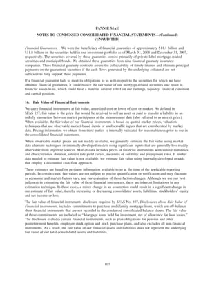 Financial Guarantors. We were the beneficiary of financial guaranties of approximately $11.1 billion and
$11.8 billion on the securities held in our investment portfolio as of March 31, 2008 and December 31, 2007,
respectively. The securities covered by these guaranties consist primarily of private-label mortgage-related
securities and municipal bonds. We obtained these guaranties from nine financial guaranty insurance
companies. These financial guaranty contracts assure the collectability of timely interest and ultimate principal
payments on the guaranteed securities if the cash flows generated by the underlying collateral are not
sufficient to fully support these payments.
If a financial guarantor fails to meet its obligations to us with respect to the securities for which we have
obtained financial guaranties, it could reduce the fair value of our mortgage-related securities and result in
financial losses to us, which could have a material adverse effect on our earnings, liquidity, financial condition
and capital position.
16. Fair Value of Financial Instruments
We carry financial instruments at fair value, amortized cost or lower of cost or market. As defined in
SFAS 157, fair value is the price that would be received to sell an asset or paid to transfer a liability in an
orderly transaction between market participants at the measurement date (also referred to as an exit price).
When available, the fair value of our financial instruments is based on quoted market prices, valuation
techniques that use observable market-based inputs or unobservable inputs that are corroborated by market
data. Pricing information we obtain from third parties is internally validated for reasonableness prior to use in
the consolidated financial statements.
When observable market prices are not readily available, we generally estimate the fair value using market
data alternate techniques or internally developed models using significant inputs that are generally less readily
observable from objective sources. Market data includes prices of financial instruments with similar maturities
and characteristics, duration, interest rate yield curves, measures of volatility and prepayment rates. If market
data needed to estimate fair value is not available, we estimate fair value using internally-developed models
that employ a discounted cash flow approach.
These estimates are based on pertinent information available to us at the time of the applicable reporting
periods. In certain cases, fair values are not subject to precise quantification or verification and may fluctuate
as economic and market factors vary, and our evaluation of those factors changes. Although we use our best
judgment in estimating the fair value of these financial instruments, there are inherent limitations in any
estimation technique. In these cases, a minor change in an assumption could result in a significant change in
our estimate of fair value, thereby increasing or decreasing consolidated assets, liabilities, stockholders’ equity
and net income or loss.
The fair value of financial instruments disclosure required by SFAS No. 107, Disclosures about Fair Value of
Financial Instruments, includes commitments to purchase multifamily mortgage loans, which are off-balance
sheet financial instruments that are not recorded in the condensed consolidated balance sheets. The fair value
of these commitments are included as “Mortgage loans held for investment, net of allowance for loan losses.”
The disclosure excludes certain financial instruments, such as plan obligations for pension and other
postretirement benefits, employee stock option and stock purchase plans, and also excludes all non-financial
instruments. As a result, the fair value of our financial assets and liabilities does not represent the underlying
fair value of our total consolidated assets and liabilities.
107
FANNIE MAE
NOTES TO CONDENSED CONSOLIDATED FINANCIAL STATEMENTS—(Continued)
(UNAUDITED)
 