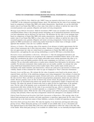 Mortgage Loans Held for Sale—Held for sale (“HFS”) loans are reported at the lower of cost or market
(“LOCOM”) in the condensed consolidated balance sheets. We determine the fair value of our mortgage loans
based on comparisons to Fannie Mae MBS with similar characteristics. Specifically, we use the observable
market value of our Fannie Mae MBS as a base value, from which we subtract or add the fair value of the
associated guaranty asset, guaranty obligation and master servicing arrangements.
Mortgage Loans Held for Investment—Held for investment (“HFI”) loans are recorded in the condensed
consolidated balance sheets at the principal amount outstanding, net of unamortized premiums and discounts,
cost basis adjustments and an allowance for loan losses. We determine the fair value of our mortgage loans
based on comparisons to Fannie Mae MBS with similar characteristics. Specifically, we use the observable
market value of our Fannie Mae MBS as a base value, from which we subtract or add the fair value of the
associated guaranty asset, guaranty obligation and master servicing arrangements. Certain loans that do not
qualify for MBS securitization are valued using market based data for similar loans or through a model
approach that simulates a loan sale via a synthetic structure.
Advances to Lenders—The carrying value of the majority of our advances to lenders approximates the fair
value of these instruments due to their short-term nature. Advances to lenders for which the carrying value
does not approximate fair value are valued based on comparisons to Fannie Mae MBS with similar
characteristics, and applying the same pricing methodology as used for HFI loans as described above.
Derivatives Assets and Liabilities (collectively, “Derivatives”)—Our risk management derivatives and
mortgage commitment derivatives are recognized in the condensed consolidated balance sheets at fair value,
taking into consideration the effects of any legally enforceable master netting agreements that allow us to
settle derivative asset and liability positions with the same counterparty on a net basis, as well as cash
collateral. We use observable market prices or market prices obtained from third parties for derivatives, when
available. For derivative instruments where market prices are not readily available, we estimate fair value
using model-based interpolation based on direct market inputs. Direct market inputs include prices of
instruments with similar maturities and characteristics, interest rate yield curves and measures of interest rate
volatility. Details of these estimated fair values by type are displayed in “Note 9, Derivative Instruments.”
Guaranty Assets and Buy-ups—We estimate the fair value of guaranty assets based on the present value of
expected future cash flows of the underlying mortgage assets using management’s best estimate of certain key
assumptions, which include prepayment speeds, forward yield curves, and discount rates commensurate with
the risks involved. These cash flows are projected using proprietary prepayment, interest rate and credit risk
models. Because guaranty assets are like an interest-only income stream, the projected cash flows from our
guaranty assets are discounted using interest rate spreads from a representative sample of interest-only trust
securities. We reduce the spreads on interest-only trusts to adjust for the less liquid nature of the guaranty
asset. The fair value of the guaranty assets as presented in the table above and the recurring fair value
measurement table below include the fair value of any associated buy-ups, which is estimated in the same
manner as guaranty assets but are recorded separately as a component of “Other assets” in the condensed
consolidated balance sheets. While the fair value of the guaranty assets reflect all guaranty arrangements, the
carrying value primarily reflects only those arrangements entered into subsequent to our adoption of FIN 45.
Federal Funds Purchased and Securities Sold Under Agreements to Repurchase—The carrying value of our
federal funds purchased and securities sold under agreements to repurchase approximate the fair value of these
instruments due to the short-term nature of these liabilities, exclusive of dollar roll repurchase transactions.
Short-Term Debt and Long-Term Debt—We value the majority of our short-term and long-term debt using
pricing services. Where third party pricing is not available on non-callable debt, we use a discounted cash
flow approach based on the Fannie Mae yield curve with an adjustment to reflect fair values at the offer side
of the market. When third party pricing is not available for callable bonds, we use internally-developed models
109
FANNIE MAE
NOTES TO CONDENSED CONSOLIDATED FINANCIAL STATEMENTS—(Continued)
(UNAUDITED)
 
