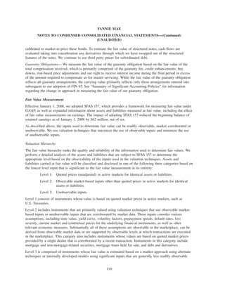 calibrated to market to price these bonds. To estimate the fair value of structured notes, cash flows are
evaluated taking into consideration any derivatives through which we have swapped out of the structured
features of the notes. We continue to use third party prices for subordinated debt.
Guaranty Obligations— We measure the fair value of the guaranty obligation based on the fair value of the
total compensation received, which is primarily comprised of the guaranty fee, credit enhancements, buy
downs, risk-based price adjustments and our right to receive interest income during the float period in excess
of the amount required to compensate us for master servicing. While the fair value of the guaranty obligation
reflects all guaranty arrangements, the carrying value primarily reflects only those arrangements entered into
subsequent to our adoption of FIN 45. See “Summary of Significant Accounting Policies” for information
regarding the change in approach in measuring the fair value of our guaranty obligation.
Fair Value Measurement
Effective January 1, 2008, we adopted SFAS 157, which provides a framework for measuring fair value under
GAAP, as well as expanded information about assets and liabilities measured at fair value, including the effect
of fair value measurements on earnings. The impact of adopting SFAS 157 reduced the beginning balance of
retained earnings as of January 1, 2008 by $62 million, net of tax.
As described above, the inputs used to determine fair value can be readily observable, market corroborated or
unobservable. We use valuation techniques that maximize the use of observable inputs and minimize the use
of unobservable inputs.
Valuation Hierarchy
The fair value hierarchy ranks the quality and reliability of the information used to determine fair values. We
perform a detailed analysis of the assets and liabilities that are subject to SFAS 157 to determine the
appropriate level based on the observability of the inputs used in the valuation techniques. Assets and
liabilities carried at fair value will be classified and disclosed in one of the following three categories based on
the lowest level input that is significant to the fair value measurement in its entirety:
Level 1: Quoted prices (unadjusted) in active markets for identical assets or liabilities.
Level 2: Observable market-based inputs other than quoted prices in active markets for identical
assets or liabilities.
Level 3: Unobservable inputs.
Level 1 consists of instruments whose value is based on quoted market prices in active markets, such as
U.S. Treasuries.
Level 2 includes instruments that are primarily valued using valuation techniques that use observable market-
based inputs or unobservable inputs that are corroborated by market data. These inputs consider various
assumptions, including time value, yield curve, volatility factors, prepayment speeds, default rates, loss
severity, current market and contractual prices for the underlying financial instruments, as well as other
relevant economic measures. Substantially all of these assumptions are observable in the marketplace, can be
derived from observable market data or are supported by observable levels at which transactions are executed
in the marketplace. This category also includes instruments whose values are based on quoted market prices
provided by a single dealer that is corroborated by a recent transaction. Instruments in this category include
mortgage and non-mortgage-related securities, mortgage loans held for sale, and debt and derivatives.
Level 3 is comprised of instruments whose fair value is estimated based on a market approach using alternate
techniques or internally developed models using significant inputs that are generally less readily observable
110
FANNIE MAE
NOTES TO CONDENSED CONSOLIDATED FINANCIAL STATEMENTS—(Continued)
(UNAUDITED)
 