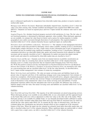 price is influenced significantly by extrapolation from observable market data, products in inactive markets or
unobservable inputs.
Mortgage Loans Held for Investment—Represents individually impaired loans, classified as level 3, where fair
value is less than carrying value. Includes modified and delinquent loans acquired from MBS trusts under
SOP 03-3. Valuations are based on regional prices and level 3 inputs include the collateral value used to value
the loan.
Acquired Property, Net—Includes foreclosed property received in full satisfaction of a loan. The fair value of
our foreclosed properties is determined by third-party appraisals, when available. When third-party appraisals
are not available, we estimate fair value based on factors such as prices for similar properties in similar
geographical areas and/or assessment through observation of such properties. Our acquired property is
classified within level 3 of the valuation hierarchy because significant inputs are unobservable.
Derivatives Assets and Liabilities (collectively, “Derivatives”)— The valuation of risk management derivatives
uses observable market data provided by third-party sources where available, resulting in level 2 classification.
Certain highly complex derivatives use only a single source of price information due to lack of transparency in
the market and may be modeled using significant assumptions, resulting in level 3 classification. Mortgage
commitment derivatives use observable market data, quotes and actual transaction levels adjusted for market
movement and are typically classified as level 2. Adjustments for market movement that require internal
model results and cannot be corroborated by observable market data are classified as level 3.
Guaranty Assets and Buy-ups— Guaranty assets from our retained interests in portfolio securitization are
measured at fair value on a recurring basis and are classified within level 3 of the valuation hierarchy.
Guaranty assets in a lender swap transaction that are impaired under Emerging Issues Task Force Issue
No. 99-20, Recognition of Interest Income and Impairment on Purchased Beneficial Interests and Beneficial
Interests that Continue to Be Held by a Transferor in Securitized Financial Assets, are measured at fair value
on a non-recurring basis and are classified within level 3 of the fair value hierarchy. As described above,
level 3 inputs include management’s best estimate of certain key assumptions.
Master Servicing Assets and Liabilities—We value our master servicing assets and liabilities based on the
present value of expected cash flows of the underlying mortgage assets using management’s best estimates of
certain key assumptions, which include prepayment speeds, forward yield curves, adequate compensation, and
discount rates commensurate with the risks involved. Changes in anticipated prepayment speeds, in particular,
result in fluctuations in the estimated fair values of our master servicing assets and liabilities. If actual
prepayment experience differs from the anticipated rates used in our model, this difference may result in a
material change in the fair value. Our master servicing assets and liabilities are classified within level 3 of the
valuation hierarchy.
Liabilities
Short-Term Debt and Long-Term Debt—The majority of our debt instruments are priced using pricing services.
Where third party pricing is not available on non-callable debt, we use a discounted cash flow approach based
on the Fannie Mae yield curve with an adjustment to reflect fair values at the offer side of the market. When
third party pricing is not available for callable bonds, we use internally-developed models calibrated to market
to price these bonds. Included within Short-Term Debt and Long-Term Debt are structured notes for which we
elected the fair value option under SFAS 159. To estimate the fair value of structured notes, cash flows are
evaluated taking into consideration any derivatives through which we have swapped out of the structured
features of the notes. Where the inputs into the valuation are primarily based upon observable market data, our
debt is classified within level 2 of the valuation hierarchy. Where significant inputs are unobservable or valued
with a quote from a single source, our debt is classified within level 3 of the valuation hierarchy.
114
FANNIE MAE
NOTES TO CONDENSED CONSOLIDATED FINANCIAL STATEMENTS—(Continued)
(UNAUDITED)
 