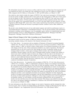 We substantially increased our loss reserves to reflect credit losses that we believe have been incurred and will
be recognized over time in our charge-offs. Our combined loss reserves were $5.2 billion as of March 31,
2008, compared with $3.4 billion as of December 31, 2007 and $930 million as of March 31, 2007.
Our credit loss ratio (which excludes the impact of SOP 03-3 fair value losses) increased to 12.6 basis points
for the first quarter of 2008, compared with 8.1 basis points for the fourth quarter of 2007 and 3.4 basis points
for the first quarter of 2007. Our credit loss ratio including the effect of SOP 03-3 fair value losses would
have been 20.7 basis points, 14.8 basis points and 4.2 basis points for those respective periods. Our credit
losses for the quarter were concentrated primarily in our Alt-A and other higher risk loan categories, in loans
originated in 2005 through 2007, and in areas of the country experiencing steep declines in home prices (such
as Florida, California, Nevada and Arizona) or prolonged economic weakness (such as Ohio, Indiana and
Michigan).
We provide a more detailed discussion of our credit-related expenses and credit loss performance metrics in
“Consolidated Results of Operations—Credit-Related Expenses.” We also provide detailed credit performance
information, including serious delinquency rates by geographic region, statistics on nonperforming loans and
foreclosed property activity, in “Risk Management—Credit Risk Management—Mortgage Credit Risk
Management—Mortgage Credit Book of Business Performance.”
Impact of Recent Changes in Fair Value Accounting on our Financial Results
Our financial results for the first quarter of 2008 were affected by our adoption of the following new
accounting standards relating to the valuation of the financial instruments we hold.
• Fair Value Option. In connection with our adoption of Statement of Financial Accounting Standards
(“SFAS”) No. 159, The Fair Value Option for Financial Assets and Financial Liabilities (“SFAS 159”),
effective January 1, 2008, we elected to report a larger portion of our financial instruments at fair value,
with changes in the fair value of these instruments included in our results of operations. The financial
instruments that we will now record at fair value through our results of operations include our non-
mortgage-related securities, certain agency mortgage-related securities and certain structured debt
instruments. Because changes in the fair value of mortgage-related securities resulting from changes in
interest rates tend to offset the impact of interest rate changes on the fair value of our derivatives, we
expect this election to reduce some of the volatility in our financial results. In connection with our
election to report additional financial instruments at fair value, we now report all changes in the fair value
of our trading securities, debt and derivatives collectively in the “Fair value losses, net” line item of our
condensed consolidated statement of operations.
• Fair Value Measurements. In connection with our adoption of SFAS No. 157, Fair Value Measurements
(“SFAS 157”), on January 1, 2008, we implemented a prospective change in our method of measuring the
fair value of the guaranty obligations we incur when we enter into guaranty contracts. This change results in
the recognition of our guaranty obligations at the amount of the compensation we receive on our guaranty
contracts. Accordingly, we no longer recognize losses or record deferred profit in our financial statements at
inception of our guaranty contracts issued after December 31, 2007. This change had a favorable impact on
our results of operations for the quarter. We believe this method of measuring the fair value of our guaranty
obligations provides a more meaningful presentation of our guaranty obligations by better aligning the
revenue we recognize for providing our guarantees with the total compensation we receive and by reflecting
the pricing of actual market transactions. Although we will no longer recognize losses at the inception of
our guaranty contracts, we will continue to accrete previously recognized losses into our guaranty fee
income over time until these losses have been fully amortized. This change in our method of measuring the
fair value of our guaranty obligations contributed to a reduction in the non-GAAP estimated fair value of
our net assets as of March 31, 2008.
For more information on the effect of these changes on our results of operations and the estimated fair value
of our net assets, refer to “Critical Accounting Policies and Estimates—Change in Measuring the Fair Value of
Guaranty Obligations” and “Supplemental Non-GAAP Information—Fair Value Balance Sheets.”
7
 