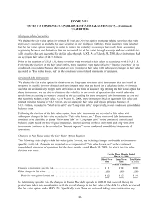 Mortgage-related securities
We elected the fair value option for certain 15-year and 30-year agency mortgage-related securities that were
previously classified as available-for-sale securities in our mortgage portfolio. These securities were selected
for the fair value option primarily in order to reduce the volatility in earnings that results from accounting
asymmetry between our derivatives that are accounted for at fair value through earnings and our available-for-
sale securities that are accounted for at fair value through AOCI. As of March 31, 2008, these instruments had
an aggregate fair value of $17.5 billion.
Prior to the adoption of SFAS 159, these securities were recorded at fair value in accordance with SFAS 115.
Following the election of the fair value option, these securities were reclassified to “Trading securities” in our
condensed consolidated balance sheet and are now recorded at fair value with subsequent changes in fair value
recorded as “Fair value losses, net” in the condensed consolidated statements of operation.
Structured debt instruments
We elected the fair value option for short-term and long-term structured debt instruments that are issued in
response to specific investor demand and have interest rates that are based on a calculated index or formula
and that are economically hedged with derivatives at the time of issuance. By electing the fair value option for
these instruments, we are able to eliminate the volatility in our results of operations that would otherwise
result from accounting asymmetry created by the accounting for these structured debt instruments at cost and
the economic hedges at fair value. As of March 31, 2008, these instruments had an aggregate fair value and
unpaid principal balance of $4.5 billion, and an aggregate fair value and unpaid principal balance of
$15.1 billion, recorded in “Short-term debt” and “Long-term debt,” respectively, in our condensed consolidated
balance sheet.
Following the election of the fair value option, these debt instruments are recorded at fair value with
subsequent changes in fair value recorded in “Fair value losses, net.” These structured debt instruments
continue to be classified as either “Short-term debt” or “Long-term debt” in the condensed consolidated
balance sheets based on their original maturities. Interest accrued on these short-term and long-term debt
instruments continues to be recorded in “Interest expense” in our condensed consolidated statements of
operations.
Changes in Fair Value under the Fair Value Option Election
The following table displays debt fair value gains (losses), net including changes attributable to instrument-
specific credit risk. Amounts are recorded as a component of “Fair value losses, net” in the condensed
consolidated statement of operations for the three months ended March 31, 2008, for which the fair value
election was made.
Short-Term
Debt
Long-Term
Debt
Total Gains
(Losses)
For the Three Months Ended
March 31, 2008
(Dollars in millions)
Changes in instrument-specific risk. . . . . . . . . . . . . . . . . . . . . . . . . . . . . . . . . $ 8 $ 92 $100
Other changes in fair value . . . . . . . . . . . . . . . . . . . . . . . . . . . . . . . . . . . . . . (10) (80) (90)
Debt fair value gains (losses), net . . . . . . . . . . . . . . . . . . . . . . . . . . . . . . . . $ (2) $ 12 $ 10
In determining specific risk, the changes in Fannie Mae debt spreads to LIBOR that occurred during the
period were taken into consideration with the overall change in the fair value of the debt for which we elected
the fair value option under SFAS 159. Specifically, cash flows are evaluated taking into consideration any
116
FANNIE MAE
NOTES TO CONDENSED CONSOLIDATED FINANCIAL STATEMENTS—(Continued)
(UNAUDITED)
 